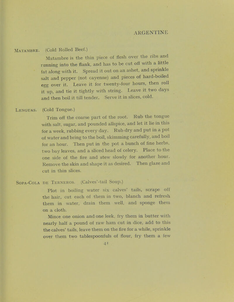 Matambre. (Cold Rolled Beef.) Matambre is the thin piece of flesh over the ribs and running into the flank, and has to be cut off with a little fat along with it. Spread it out on an ashet, and sprinkle salt and pepper (not cayenne) and pieces of hard-boiled egg over it. Leave it for twenty-four hours, then 1 oil it up, and tie it tightly with string. I.eave it two days and then boil it till tender. Serve it in slices, cold. Lenguas. (Cold Tongue.) Trim off the coarse part of the root. Rub the tongue with salt, sugar, and pounded allspice, and let it lie in this for a week, rubbing every day. Rub dry and put in a pot of water and bring to the boil, skimming carefully, and boil for an hour. Then put in the pot a bunch of fine heibs, two bay leaves, and a sliced head of celery. Place to the one side of the fire and stew slowly for another hour. Remove the skin and shape it as desired. Then glaze and cut in thin slices. Sopa-Cola DE Terneros. (Calves’-tail Soup.) Plot in boiling water six calves’ tails, scrape off the hair, cut each of them in two, blanch and refresh them in water, drain them well, and sponge them on a cloth. Mince one onion and one leek, fry them in butter with nearly half a pound of raw ham cut in dice, add to this the calves’ tails, leave them on the fire for a while, sprinkle over them two tablespoonfuls of flour, fry them a few
