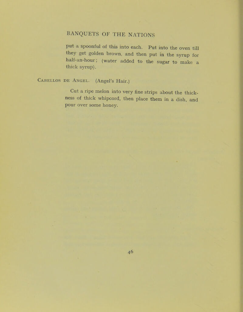 put a spoonful of this into each. Put into the oven till they get golden brown, and then put in the syrup for half-an-hour; (water added to the sugar to make a thick syrup). Cabellos de Angel. (Angel's Hair.) Cut a ripe melon into very fine strips about the thick- ness of thick whipcord, then place them in a dish, and pour over some honey.