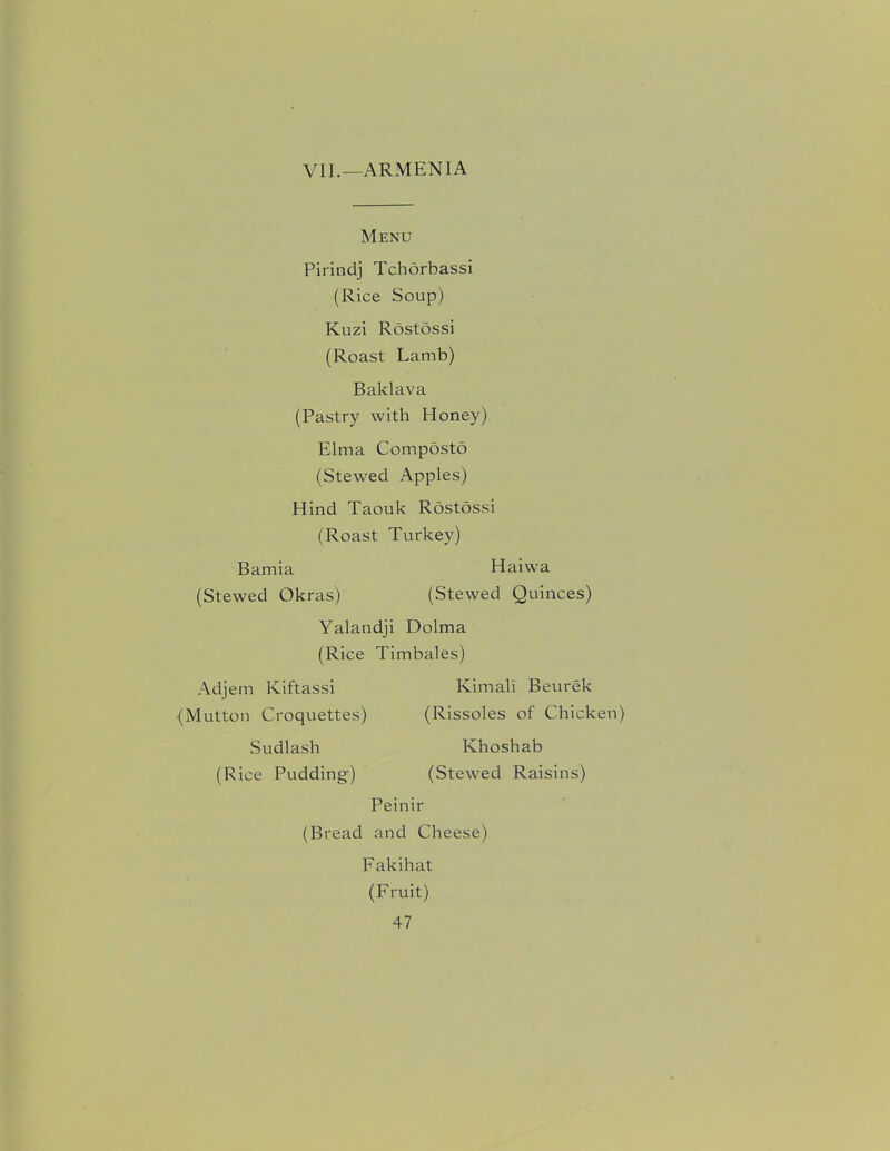 VII.—ARMENIA Menu Pirindj Tchorbassi (Rice Soup) Kuzi Rostossi (Roast Lamb) Baklava (Pastry with Honey) Elma Composto (Stewed Apples) Hind Taouk Rostossi (Roast Turkey) Bamia Haiwa (Stewed Okras) (Stewed Quinces) Yalandji Dolma (Rice Timbales) Adjem Kiftassi (Mutton Croquettes) Sudlash (Rice Pudding) Kimali Beurek (Rissoles of Chicken) Khoshab (Stewed Raisins) Peinir (Bread and Cheese) Fakihat (Fruit)