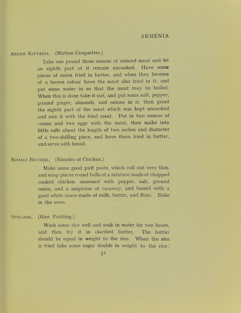 Adjem Kiftassx. (Mutton Croquettes.) Take one pound three ounces of minced meat and let an eighth part of it remain uncooked. Have some pieces of onion fried in butter, and when they become of a brown colour have the meat also fried in it, and put some water in so that the meat may be boiled. When this is done take it out, and put some salt, pepper, ground ginger, almonds, and onions in it, then grind the eighth part of the meat which was kept uncooked and mix it with the fried meat. Put in two ounces of cream and two eggs with the meat, then make into little rolls about the length of two inches and diameter of a two-shilling piece, and have them fried in butter, and serve with bread. Kimali Beurek. (Rissoles of Chicken.) Make some good puff paste, which roll out very thin, and wrap pieces round balls of a mixture made of chopped cooked chicken seasoned with pepper, salt, ground onion, and a suspicion of caraway, and bound with a good white sauce made of milk, butter, and flour. Bake in the oven. Sudlash. (Rice Pudding.) Wash some rice well and soak in water for two hours, and then fry it in clarified butter. The butter should be equal in weight to the rice. When the rice is fried take some sugar double in weight to the rice;