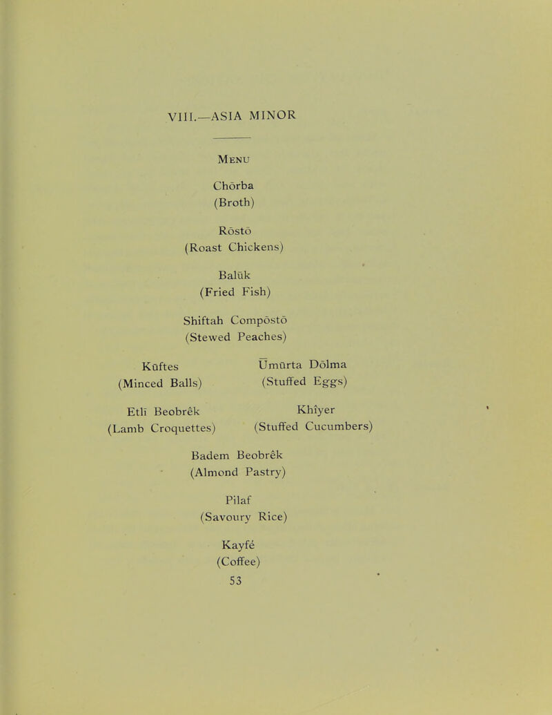 VIII.—ASIA MINOR Menu Chorba (Broth) Rosto (Roast Chickens) Baluk (Fried Fish) Shiftah Composto (Stewed Peaches) Kuftes (Minced Balls) Umurta Dolma (Stuffed Eg-gs) Etli Beobrek (Lamb Croquettes) Khiyer (Stuffed Cucumbers) Badem Beobrek (Almond Pastry) Pilaf (Savoury Rice) Kayfd (Coffee)