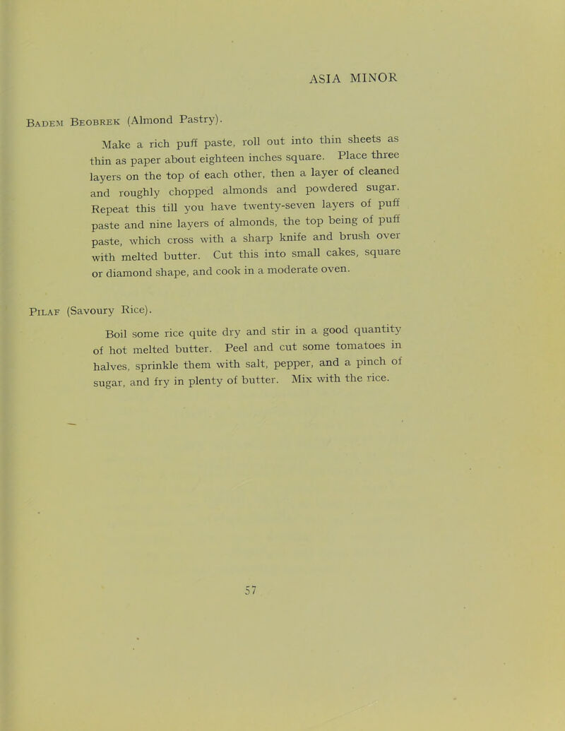 Badem Beobrek (Almond Pastry). Make a rich puff paste, roll out into thin sheets as thin as paper about eighteen inches square. Place three layers on the top of each other, then a layer of cleaned and roughly chopped almonds and powdered sugar. Repeat this till you have twenty-seven layers of puff paste and nine layers of almonds, the top being of puff paste, which cross with a sharp knife and brush over with melted butter. Cut this into small cakes, square or diamond shape, and cook in a moderate o\en. Pilaf (Savoury Rice). Boil some rice quite dry and stir in a good quantity of hot melted butter. Peel and cut some tomatoes in halves, sprinkle them with salt, pepper, and a pinch of sugar, and fry in plenty of butter. Mix with the rice.
