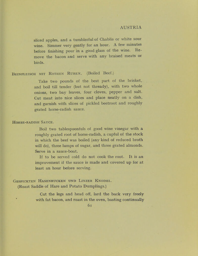sliced apples, and a tumblerful of Chablis or white sour wine. Simmer very gently for an hour. A few minutes before finishing pour in a good glass of the wine. Re- move the bacon and serve with any braised meats or birds. Beinfleisch mit Rothen Ruben. (Boiled Beef.) Take two pounds of the best part of the brisket, and boil till tender (but not thready), with two whole onions, two bay leaves, four cloves, pepper and salt. Cut meat into nice slices and place neatly on a dish, and garnish with slices of pickled beetroot and roughly grated horse-radish sauce. Horse-radish Sauce. Boil two tablespoonfuls of good wine vinegar with a roughly grated root of horse-radish, a cupful of the stock in which the beef was boiled (any kind of reduced broth will do), three lumps of sugar, and three grated almonds. Serve in a sauce-boat. If to be served cold do not cook the root. It is an improvement if the sauce is made and covered up for at least an hour before serving. Gespickten Hasenrucken und Linzer Knodel. (Roast Saddle of Hare and Potato Dumplings.) Cut the legs and head off, lard the back very freely with fat bacon, and roast in the oven, basting continually