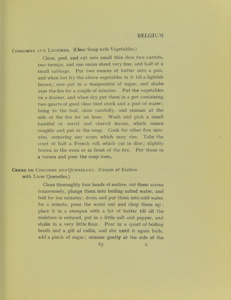 Consomme aux Legumes. (Clear Soup with Vegetables.) Clean, peel, and cut into small thin dice two carrots, two turnips, and one onion shred very fine, and half of a small cabbage. Put two ounces of butter into a pan, and when hot fry the above vegetables in it till a lightish brown; now put in a teaspoonful of sugar, and shake over the fire for a couple of minutes. Put the vegetables on a drainer, and when dry put them in a pot containing two quarts of good clear beef stock and a pint of water; bring to the boil, skim carefully, and simmer at the side of the fire for an hour. Wash and pick a small handful of sorrel and chervil leaves, which mince roughly and put in the soup. Cook for other five min- utes, removing any scum which may rise. Take the crust of half a French roll, which cut in dice ; slightly brown in the oven or in front of the fire. Put these in a tureen and pour the soup over. Creme de Chicoree aux Quenelles. (Cream of Endive with Liver Quenelles.) Clean thoroughly four heads of endive, cut them across transversely, plunge them into boiling salted water, and boil for ten minutes ; drain and put them into cold water for a minute, press the water out and chop them up ; place it in a stewpan with a bit of butter till all the moisture is reduced, put in a little salt and pepper, and shake in a very little flour. Pour in a quart of boiling broth and a gill of culiis, and stir until it again boils, add a pinch of sugar; simmer gently at the side of the