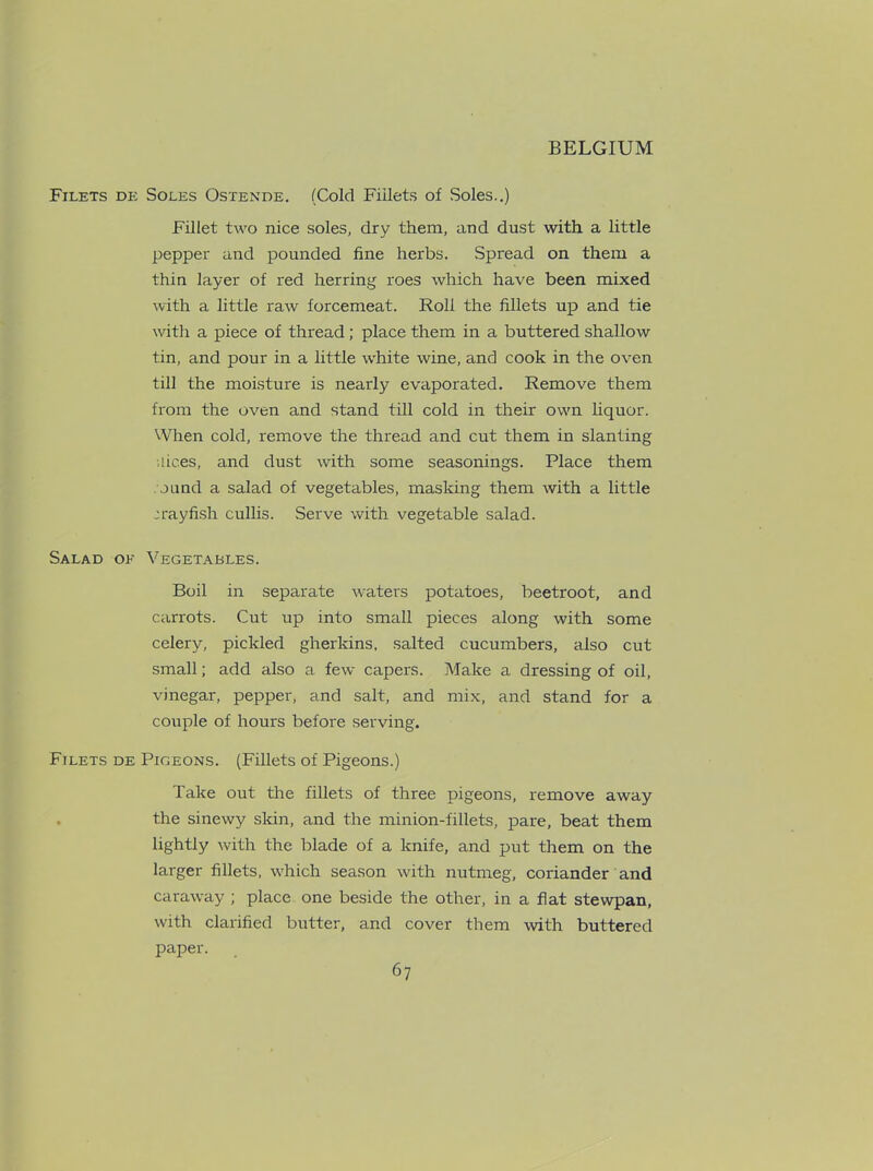 Filets de Soles Ostende. (Cold Fillets of Soles..) Fillet two nice soles, dry them, and dust with a little pepper and pounded fine herbs. Spread on them a thin layer of red herring roes which have been mixed with a little raw forcemeat. Roll the fillets up and tie with a piece of thread; place them in a buttered shallow tin, and pour in a little white wine, and cook in the oven till the moisture is nearly evaporated. Remove them from the oven and stand till cold in their own liquor. When cold, remove the thread and cut them in slanting ilices, and dust with some seasonings. Place them . ound a salad of vegetables, masking them with a little crayfish cullis. Serve with vegetable salad. Salad ok Vegetables. Boil in separate waters potatoes, beetroot, and carrots. Cut up into small pieces along with some celery, pickled gherkins, salted cucumbers, also cut small; add also a few capers. Make a dressing of oil, vinegar, pepper, and salt, and mix, and stand for a couple of hours before serving. Filets de Pigeons. (Fillets of Pigeons.) Take out the fillets of three pigeons, remove away the sinewy skin, and the minion-fillets, pare, beat them lightly with the blade of a knife, and put them on the larger fillets, which season with nutmeg, coriander and caraway ; place one beside the other, in a flat stewpan, with clarified butter, and cover them with buttered paper.