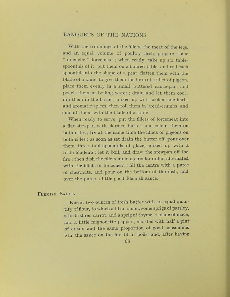 With the trimmings of the fillets, the meat of the legs, and an equal volume of poultry flesh, prepare some “ quenelle ” forcemeat ; when ready, take up six table- spoonfuls of it, put them on a floured table, and roll each spoonful into the shape of a pear, flatten them with the blade of a knife, to give them the form of a fillet of pigeon, place them evenly in a small buttered sauce-pan, and poach them in boiling water ; drain and let them cool ; dip them in the batter, mixed up with cooked fine herbs and aromatic spices, then roll them in bread-crumbs, and smooth them with the blade of a knife. When ready to serve, put the fillets of forcemeat into a flat stewpan with clarified butter, and colour them on both sides ; fry at the same time the fillets of pigeons on both sides ; as soon as set drain the butter off, pour over them three tablespoonfuls of glaze, mixed up with a little Madeira ; let it boil, and draw the stewpan off the fire ; then dish the fillets up in a circular order, alternated with the fillets of forcemeat ; fill the centre with a puree of chestnuts, and pour on the bottom of the dish, and over the puree a little good Flemish sauce. Flemish Sauce. Knead two ounces of fresh butter with an equal quan- tity of flour, to which add an onion, some sprigs of parsley, a little shred carrot, and a sprig of thyme, a blade of mace, and a little mignonette pepper ; moisten with half a pint of cream and the same proportion of good consomme. Stir the sauce on the fire till it boils, and, after having