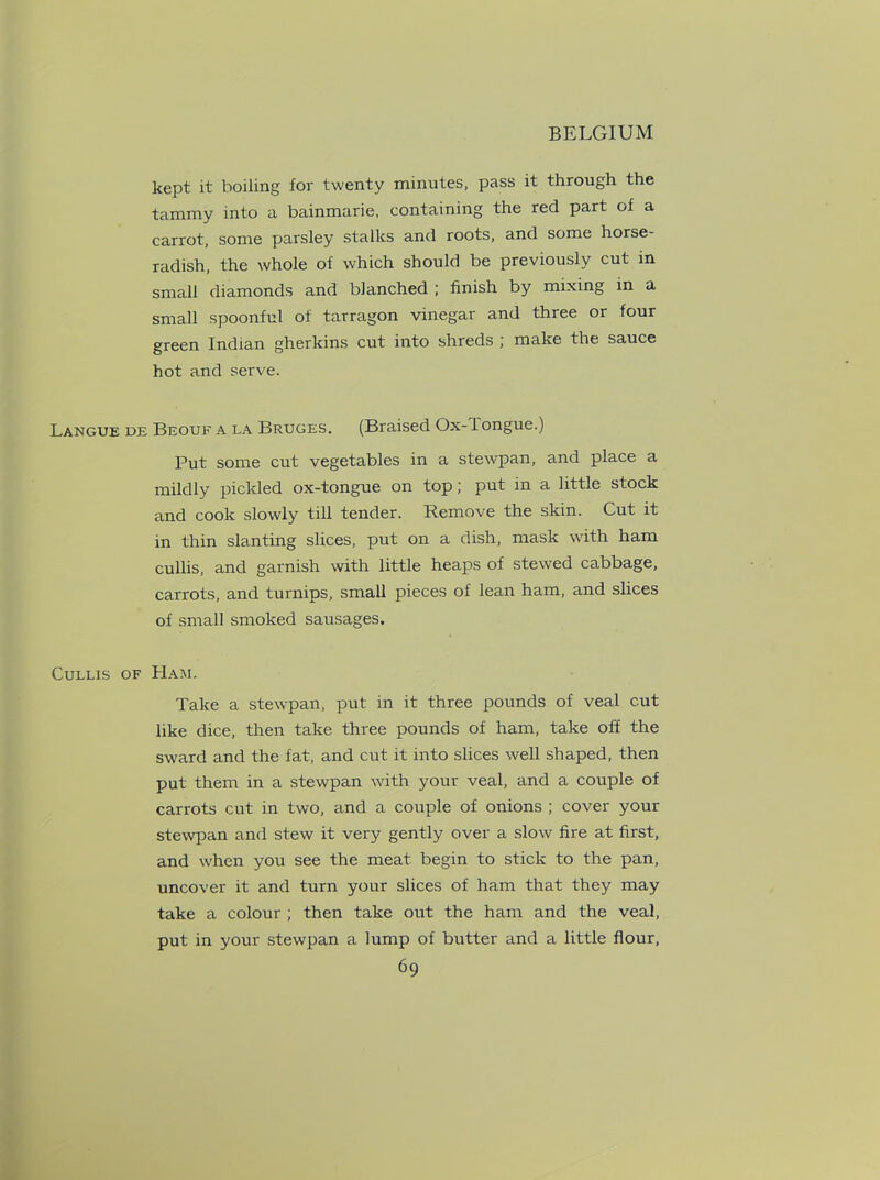 kept it boiling for twenty minutes, pass it through the tammy into a bainmarie, containing the red part of a carrot, some parsley stalks and roots, and some horse- radish, the whole of which should be previously cut in small diamonds and blanched ; finish by mixing in a small spoonful of tarragon vinegar and three or four green Indian gherkins cut into shreds ; make the sauce hot and serve. Langue de Beouf a la Bruges. (Braised Ox-1 ongue.) Put some cut vegetables in a stewpan, and place a mildly pickled ox-tongue on top; put in a little stock and cook slowly till tender. Remove the skin. Cut it in thin slanting slices, put on a dish, mask with ham cullis, and garnish with little heaps of stewed cabbage, carrots, and turnips, small pieces of lean ham, and slices of small smoked sausages. Cullis of Ham. Take a stewpan, put in it three pounds of veal cut like dice, then take three pounds of ham, take off the sward and the fat, and cut it into slices well shaped, then put them in a stewpan with your veal, and a couple of carrots cut in two, and a couple of onions ; cover your stewpan and stew it very gently over a slow fire at first, and when you see the meat begin to stick to the pan, uncover it and turn your slices of ham that they may take a colour ; then take out the ham and the veal, put in your stewpan a lump of butter and a little flour,