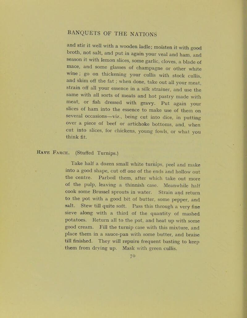 and stir it well with a wooden ladle; moisten it with good bioth, not salt, and put in again your veal and ham, and season it with lemon slices, some garlic, cloves, a blade of mace, and some glasses of champagne or other white wine; go on thickening your cullis with stock cullis, and skim off the fat ; when done, take out all your meat, strain off all your essence in a silk strainer, and use the same with all sorts of meats and hot pastry made with meat, or fish dressed with gravy. Put again your slices of ham into the essence to make use of them on several occasions—viz., being cut into dice, in putting over a piece of beef or artichoke bottoms, and, when cut into slices, for chickens, young fowls, or what you think fit. Rave Farce. (Stuffed Turnips.) Take half a dozen small white turnips, peel and make into a good shape, cut off one of the ends and hollow- out the centre. Parboil them, after which take out more of the pulp, leaving a thinnish case. Meanwhile half cook some Brussel sprouts in water. Strain and return to the pot with a good bit of butter, some pepper, and salt. Stew' till quite soft. Pass this through a very fine sieve along with a third of the quantity of mashed potatoes. Return all to the pot, and heat up with some good cream. Fill the turnip case with this mixture, and place them in a sauce-pan with some butter, and braise till finished. They will repuire frequent basting to keep them from drying up. Mask with green cullis. 7°