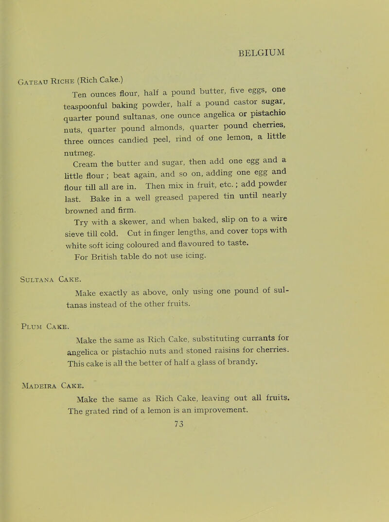 Gateau Riche (Rich Cake.) Ten ounces flour, half a pound butter, five eggs, one teaspoonful baking powder, half a pound castor sugar, quarter pound sultanas, one ounce angelica or pistachio nuts, quarter pound almonds, quarter pound cherries, three ounces candied peel, rind of one lemon, a little nutmeg. Cream the butter and sugar, then add one egg and a little flour ; beat again, and so on, adding one egg and flour till all are in. Then mix in fruit, etc.; add powder last. Bake in a well greased papered tin until nearly browned and firm. Try with a skewer, and when baked, slip on to a wire sieve till cold. Cut in finger lengths, and cover tops with white soft icing coloured and flavoured to taste. For British table do not use icing. Sultana Cake. Make exactly as above, only using one pound of sul- tanas instead of the other fruits. Plum Cake. Make the same as Rich Cake, substituting currants for angelica or pistachio nuts and stoned raisins for cherries. This cake is all the better of half a glass of brandy. Madeira Cake. Make the same as Rich Cake, leaving out all fruits. The grated rind of a lemon is an improvement.