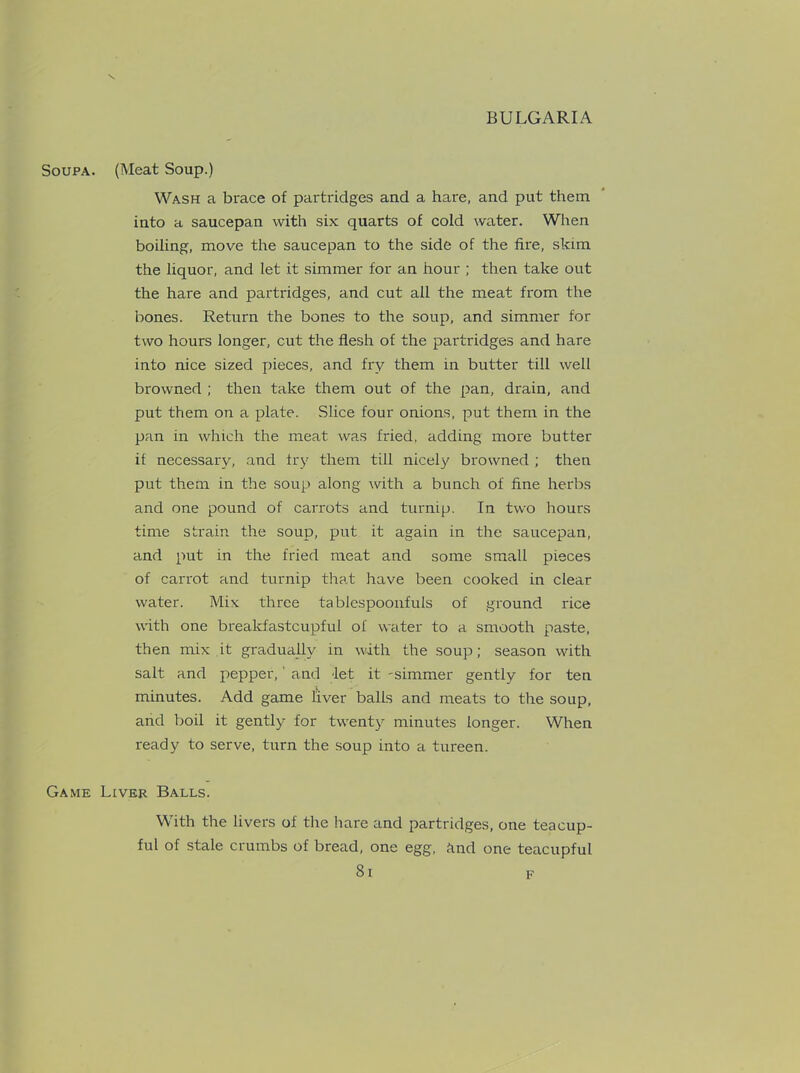 Soupa. (Meat Soup.) Wash a brace of partridges and a hare, and put them into a saucepan with six quarts of cold water. When boiling, move the saucepan to the side of the fire, skim the liquor, and let it simmer for an hour ; then take out the hare and partridges, and cut all the meat from the bones. Return the bones to the soup, and simmer for two hours longer, cut the flesh of the partridges and hare into nice sized pieces, and fry them in butter till well browned ; then take them out of the pan, drain, and put them on a plate. Slice four onions, put them in the pan in which the meat was fried, adding more butter it necessary, and fry them till nicely browned ; then put them in the soup along with a bunch of fine herbs and one pound of carrots and turnip. In two hours time strain the soup, put it again in the saucepan, and put in the fried meat and some small pieces of carrot and turnip that have been cooked in clear water. Mix three tablespoonfuls of ground rice with one brealdastcupfui of water to a smooth paste, then mix it gradually in with the soup; season with salt and pepper, and let it -simmer gently for ten minutes. Add game liver balls and meats to the soup, and boil it gently for twenty minutes longer. When ready to serve, turn the soup into a tureen. Game Liver Balls. With the livers of the hare and partridges, one teacup- ful of stale crumbs of bread, one egg, and one teacupful