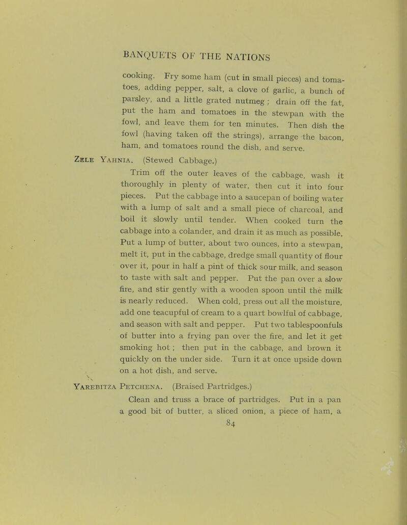 cooking. Fry some ham (cut in small pieces) and toma- toes, adding pepper, salt, a clove of garlic, a bunch of parsley, and a little grated nutmeg ; drain off the fat, put the ham and tomatoes in the stewpan with the fowl, and leave them for ten minutes. Then dish the fowl (having taken off the strings), arrange the bacon, ham, and tomatoes round the dish, and serve. Zele Yahnia. (Stewed Cabbage.) Trim off the outer leaves of the cabbage, wash it thoroughly in plenty of water, then cut it into four pieces. Put the cabbage into a saucepan of boiling water with a lump of salt and a small piece of charcoal, and boil it slowly until tender. When cooked turn the cabbage into a colander, and drain it as much as possible. Put a lump of butter, about two ounces, into a stewpan, melt it, put in the cabbage, dredge small quantity of flour over it, pour in half a pint of thick sour milk, and season to taste with salt and pepper. Put the pan over a slow fire, and stir gently with a wooden spoon until the milk is nearly reduced. When cold, press out all the moisture, add one teacupful of cream to a quart bowlful of cabbage, and season with salt and pepper. Put two tablespoonfuls of butter into a frying pan over the fire, and let it get smoking hot; then put in the cabbage, and brown it quickly on the under side. Turn it at once upside down on a hot dish, and serve. V - x Yarebitza Pexchena. (Braised Partridges.) Clean and truss a brace of partridges. Put in a pan a good bit of butter, a sliced onion, a piece of ham, a
