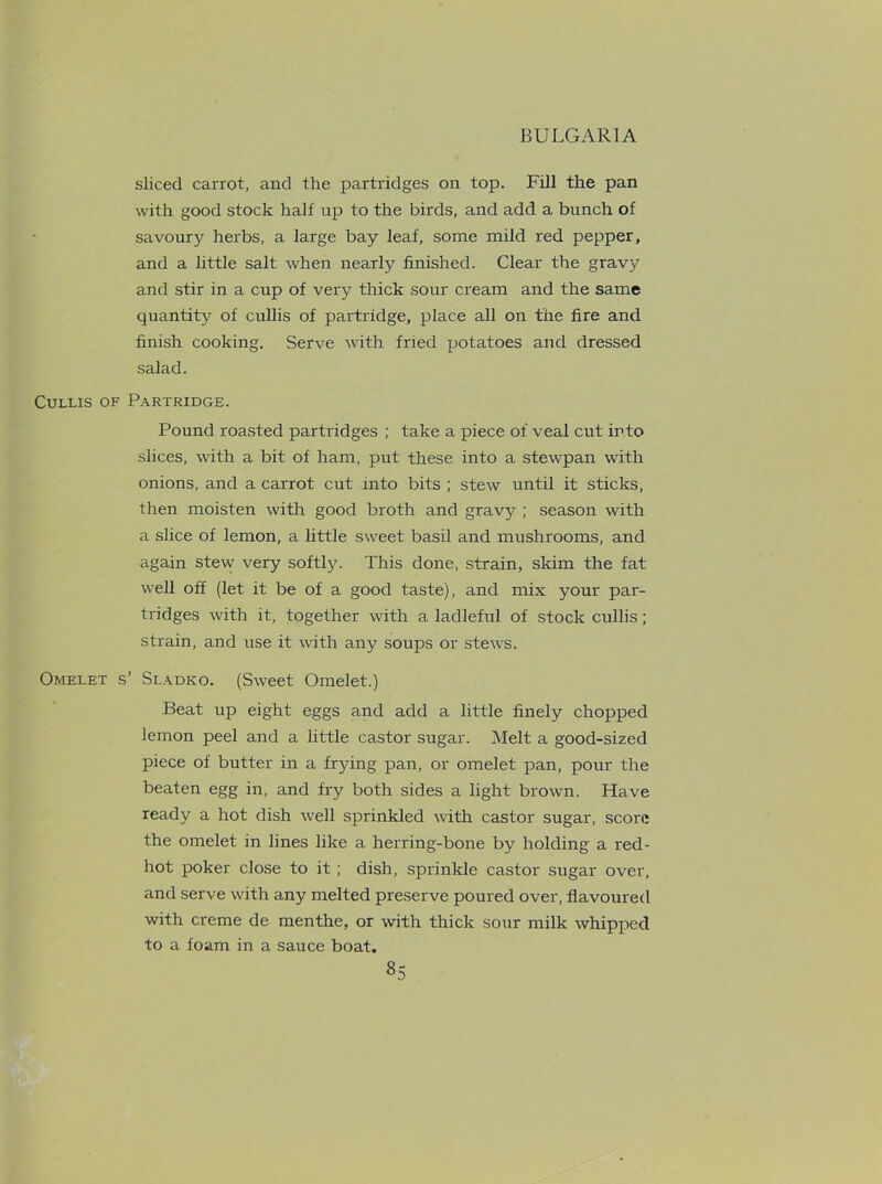sliced carrot, and the partridges on top. Fill the pan with good stock half up to the birds, and add a bunch of savoury herbs, a large bay leaf, some mild red pepper, and a little salt when nearly finished. Clear the gravy and stir in a cup of very thick sour cream and the same quantity of cullis of partridge, place all on the fire and finish cooking. Serve with fried potatoes and dressed salad. Cullis of Partridge. Pound roasted partridges ; take a piece of veal cut into slices, with a bit of ham, put these into a stewpan with onions, and a carrot cut into bits ; stew until it sticks, then moisten with good broth and gravy ; season with a slice of lemon, a little sweet basil and mushrooms, and again stew very softly. This done, strain, skim the fat well off (let it be of a good taste), and mix your par- tridges with it, together with a ladleful of stock cullis; strain, and use it with any soups or stews. Omelet s’ Sladko. (Sweet Omelet.) Beat up eight eggs and add a little finely chopped lemon peel and a little castor sugar. Melt a good-sized piece of butter in a frying pan, or omelet pan, pour the beaten egg in, and fry both sides a light brown. Have ready a hot dish well sprinkled with castor sugar, score the omelet in lines like a herring-bone by holding a red- hot poker close to it; dish, sprinkle castor sugar over, and serve with any melted preserve poured over, flavoured with creme de menthe, or with thick sour milk whipped to a foam in a sauce boat.
