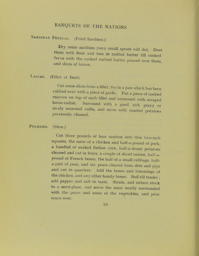Sardinas Frescas. (Fried Sardines.) Dry some sardines (very small sprats will do). Dust them with flour and toss in melted butter till cooked Serve with the cooked melted butter poured over them, and slices of lemon. T ascas. (Fillet of Beef). Cut some slices from a fillet; fry in a pan which has been rubbed over with a piece of garlic. Put a piece of cooked marrow on top of each fillet and surmount with scraped horse-radish. Surround with a good rich gravy or nicely seasoned cullis, and serve with roasted potatoes previously cleaned. Puchero. (Stew.) Cut three pounds of lean mutton into thin two-inch squares, the meat of a chicken and half-a-pound of pork, a handful of soaked Indian corn, half-a-dozen potatoes cleaned and cut in fours, a couple of sliced onions, half-a- pound of French beans, the half of a small cabbage, half- a-pint of peas, and six pears cleared from skin and pips and cut in quarters. Add the bones and trimmings of the chicken, and any other handy bones. Boil till tender ; add pepper and salt to taste. Strain, and reduce stock to a semi-glaze, and serve the meat neatly surrounded with the pears and some of the vegetables, and pour sauce over.
