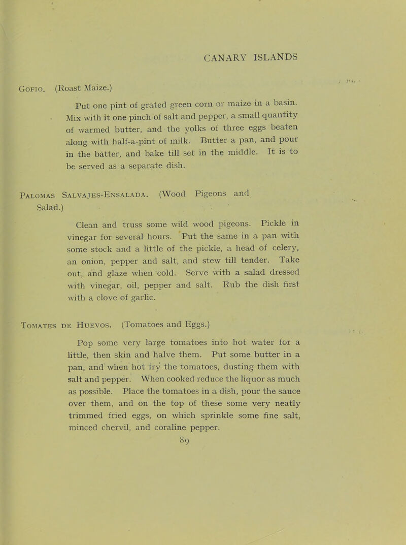 Gofio. (Roast Maize.) Fut one pint of grated green corn or maize in a basin. Mix with it one pinch of salt and pepper, a small quantity of warmed butter, and the yolks of three eggs beaten along with half-a-pint of milk. Butter a pan, and pour in the batter, and bake till set in the middle. It is to be served as a separate dish. Palomas Salvajes-Ensalada. (Wood Pigeons and Salad.) Clean and truss some wild wood pigeons. Pickle in vinegar for several hours. Put the same in a pan with some stock and a little of the pickle, a head of celery, an onion, pepper and salt, and stew till tender. Take out, and glaze when cold. Serve with a salad dressed with vinegar, oil, pepper and salt. Rub the dish first with a clove of garlic. Tomates de Huevos. (Tomatoes and Eggs.) Pop some very large tomatoes into hot water for a little, then skin and halve them. Put some butter in a pan, and: when hot fry the tomatoes, dusting them with salt and pepper. When cooked reduce the liquor as much as possible. Place the tomatoes in a dish, pour the sauce over them, and on the top of these some very neatly trimmed fried eggs, on which sprinkle some fine salt, minced chervil, and coraline pepper.