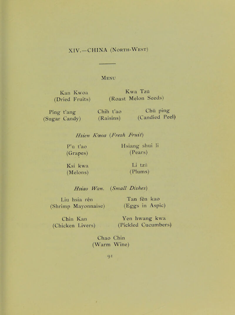 XIV.—CHINA (North-West) Menu Kan Kwoa (Dried Fruits) Ping t’ang (Sugar Candy) Kwa Tzu (Roast Melon Seeds) Chih t’ao (Raisins) Chii ping (Candied Peel) Hsien Kwoa (Fresh Fruit) P’U t’ao (Grapes) Ksi kwa (Melons) Hsiang shui li (Pears) Li tzu (Plums) Hsiao Wan. (Small Dishes) Liu hsia ren (Shrimp Mayonnaise) Chin Kan (Chicken Livers) Tan fen kao (Eggs in Aspic) Yen hwang kwa (Pickled Cucumbers) Chao Chin (Warm Wine)