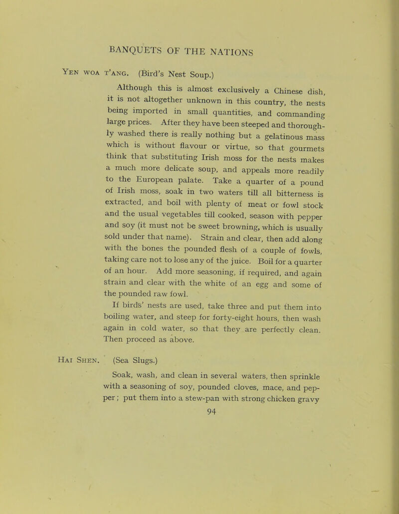 Yen woa Hax Shen. t’ang. (Bird’s Nest Soup.) Although this is almost exclusively a Chinese dish, it is not altogether unknown in this country, the nests bemg imported in small quantities, and commanding large prices. After they have been steeped and thorough- ly washed there is really nothing but a gelatinous mass which is without flavour or virtue, so that gourmets think that substituting Irish moss for the nests makes a much more delicate soup, and appeals more readily to the European palate. Take a quarter of a pound of Irish moss, soak in two waters till all bitterness is extracted, and boil with plenty of meat or fowl stock and the usual vegetables till cooked, season with pepper and soy (it must not be sweet browning, which is usually sold under that name). Strain and clear, then add along with the bones the pounded flesh of a couple of fowls, taking care not to lose any of the juice. Boil for a quarter of an hour. Add more seasoning, if required, and again strain and clear with the white of an egg and some of the pounded raw fowl. If birds nests are used, take three and put them into boiling water, and steep for forty-eight hours, then wash again in cold water, so that they are perfectly clean. Then proceed as above. (Sea Slugs.) Soak, wash, and clean in several waters, then sprinkle with a seasoning of soy, pounded cloves, mace, and pep- per ; put them into a stew-pan with strong chicken gravy