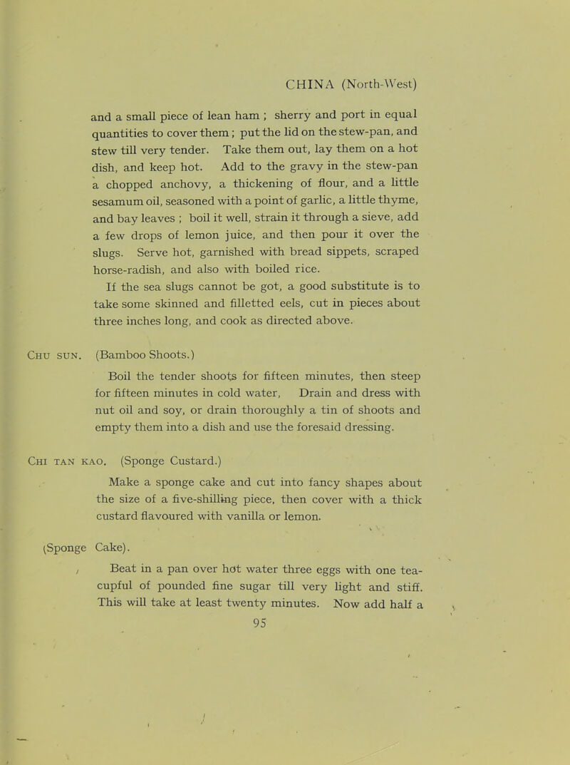 and a small piece of lean ham ; sherry and port in equal quantities to cover them; put the lid on the stew-pan, and stew till very tender. Take them out, lay them on a hot dish, and keep hot. Add to the gravy in the stew-pan a chopped anchovy, a thickening of flour, and a little sesamum oil, seasoned with a point of garlic, a little thyme, and bay leaves ; boil it well, strain it through a sieve, add a few drops of lemon juice, and then pour it over the slugs. Serve hot, garnished with bread sippets, scraped horse-radish, and also with boiled rice. If the sea slugs cannot be got, a good substitute is to take some skinned and filletted eels, cut in pieces about three inches long, and cook as directed above. Chu sun. (Bamboo Shoots.) Boil the tender shoots for fifteen minutes, then steep for fifteen minutes in cold water, Drain and dress with nut oil and soy, or drain thoroughly a tin of shoots and empty them into a dish and use the foresaid dressing. Chi tan kao. (Sponge Custard.) Make a sponge cake and cut into fancy shapes about the size of a five-shilling piece, then cover with a thick custard flavoured with vanilla or lemon. (Sponge Cake). i Beat in a pan over hot water three eggs with one tea- cupful of pounded fine sugar till very light and stiff. This will take at least twenty minutes. Now add half a