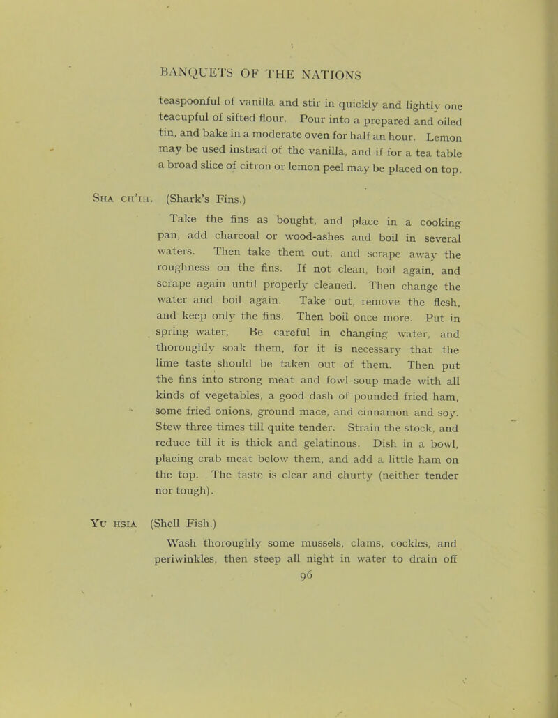 teaspoonful of vanilla and stir in quickly and lightly one teacupful of sifted flour. Pour into a prepared and oiled tin, and bake in a moderate oven for half an hour. Lemon may be used instead of the vanilla, and if for a tea table a bioad slice of citron or lemon peel may be placed on top. Sha ch’ih. (Shark’s Fins.) Take the fins as bought, and place in a cooking pan, add chaicoal 01 wood-ashes and boil in several waters. Then take them out, and scrape away the ioughness on the fins. If not clean, boil again, and scrape again until properly cleaned. Then change the water and boil again. Take out, remove the flesh, and keep only the fins. Then boil once more. Put in spring water, Be careful in changing water, and thoroughly soak them, for it is necessary that the lime taste should be taken out of them. Then put the fins into strong meat and fowl soup made with all kinds of vegetables, a good dash of pounded fried ham, some fried onions, ground mace, and cinnamon and soy. Stew three times till quite tender. Strain the stock, and reduce till it is thick and gelatinous. Dish in a bowl, placing crab meat below them, and add a little ham on the top. The taste is clear and cliurty (neither tender nor tough). Yu HSiA (Shell Fish.) Wash thoroughly some mussels, clams, cockles, and periwinkles, then steep all night in water to drain off