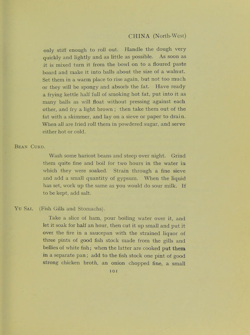 only stiff enough to roll out. Handle the dough very quickly and lightly and. as little as possible. As soon as it is mixed turn it from the bowl on to a floured paste board and make it into balls about the size of a walnut. Set them in a warm place to rise again, but not too much or they will be spongy and absorb the fat. Have ready a frying kettle half full of smoking hot fat, put into it as many balls as will float without pressing against each other, and fry a light brown ; then take them out of the fat with a skimmer, and lay on a sieve or paper to drain. When all are fried roll them in powdered sugar, and serve either hot or cold. Bean Curd. Wash some haricot beans and steep over night. Grind them quite fine and boil for two hours in the water in which they were soaked. Strain through a fine sieve and add a small quantity of gypsum. When the liquid has set, work up the same as you would do sour milk. If to be kept, add salt. Yu Sai. (Fish Gills and Stomachs). Take a slice of ham, pour boiling water over it, and let it soak for half an hour, then cut it up small and put it over the fire in a saucepan with the strained liquor of three pints of good fish stock made from the gills and bellies of white fish; when the latter are cooked put them in a separate pan; add to the fish stock one pint of good strong chicken broth, an onion chopped fine, a small IOI