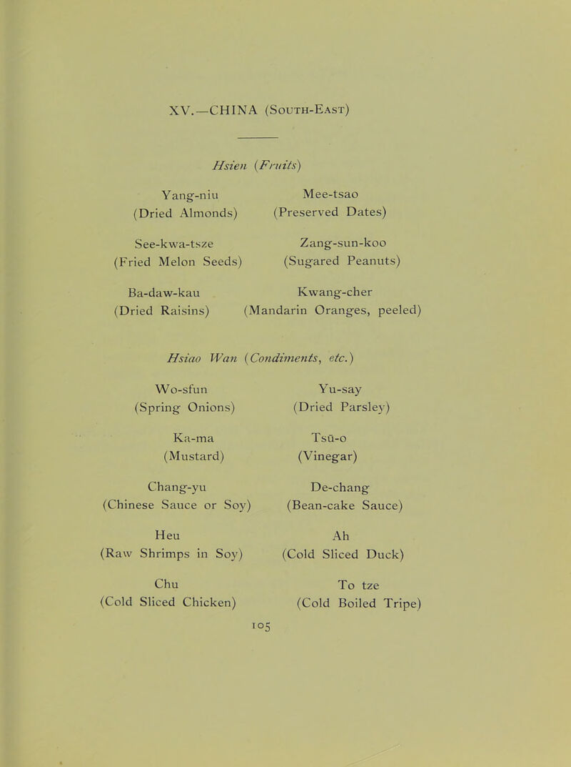 XV.—CHINA (South-East) Hsien (Fruits) Yang-niu (Dried Almonds) See-kwa-tsze (Fried Melon Seeds) Ba-daw-kau (Dried Raisins) Mee-tsao (Preserved Dates) Zang-sun-koo (Sugared Peanuts) Kwang-cher (Mandarin Oranges, peeled) Hsiao Wan (Condiments, etc.) Wo-sfun (Spring Onions) Ka-ma (Mustard) Chang-yu (Chinese Sauce or Soy) Heu (Raw Shrimps in Soy) Chu (Cold Sliced Chicken) i Yu-say (Dried Parsley) Tsu-o (Vinegar) De-chang (Bean-cake Sauce) Ah (Cold Sliced Duck) To tze (Cold Boiled Tripe)