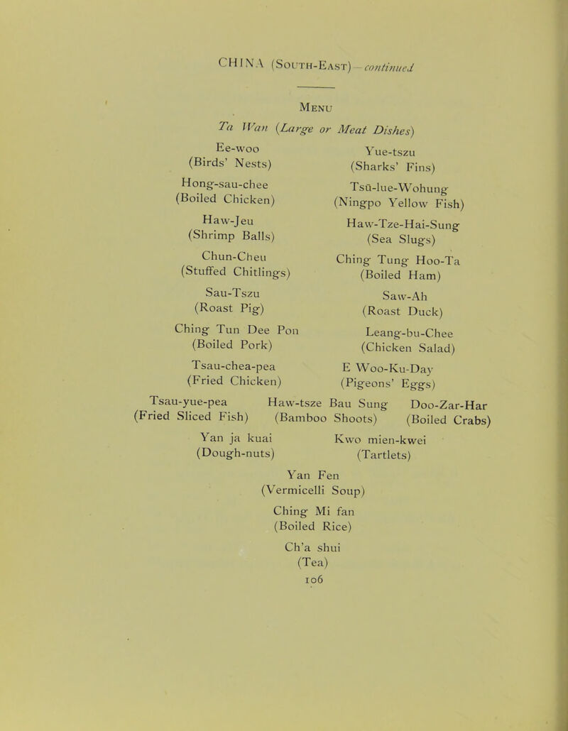 CHINA (South-East) continued Menu Ta Wan {Large or Meat Dishes) Ee-woo (Birds’ Nests) Hong- -sau-chee (Boiled Chicken) Haw-Jeu (Shrimp Balls) Chun-Cheu (Stuffed Chitlings) Sau-Tszu (Roast Pig) Ching Tun Dee Pon (Boiled Pork) Tsau-chea-pea (Fried Chicken) Yue-tszu (Sharks’ Fins) Tsu-lue-Wohung (Ningpo Yellow Fish) Haw-Tze-Hai-Sung (Sea Slugs) Ching Tung Hoo-Ta (Boiled Ham) Saw-Ah (Roast Duck) Leang-bu-Chee (Chicken Salad) E Woo-Ku-Day (Pigeons’ Eggs) Tsau-yue-pea Havv-tsze Bau Sung Doo-Zar-Har (Fried Sliced Fish) (Bamboo Shoots) (Boiled Crabs) Yan ja kuai Kwo mien-kwei (Dough-nuts) (Tartlets) Yan Fen (Vermicelli Soup) Ching Mi fan (Boiled Rice) Ch’a shui (Tea)