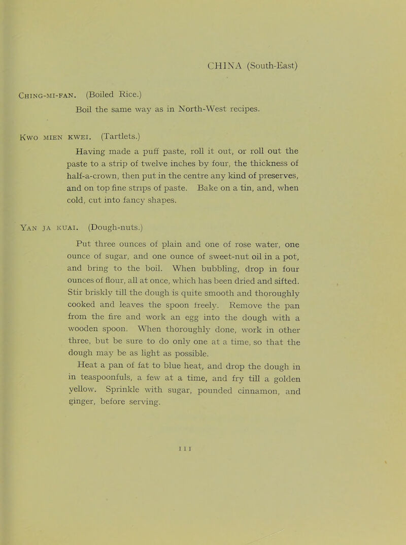 Ching-mi-fan. (Boiled Rice.) Boil the same way as in North-West recipes. Kwo mien kwei. (Tartlets.) Having made a puff paste, roll it out, or roll out the paste to a strip of twelve inches by four, the thickness of half-a-crown, then put in the centre any kind of preserves, and on top fine strips of paste. Bake on a tin, and, when cold, cut into fancy shapes. Yan ja kuai. (Dough-nuts.) Put three ounces of plain and one of rose water, one ounce of sugar, and one ounce of sweet-nut oil in a pot, and bring to the boil. When bubbling, drop in four ounces of flour, all at once, which has been dried and sifted. Stir briskly till the dough is quite smooth and thoroughly cooked and leaves the spoon freely. Remove the pan from the fire and work an egg into the dough with a wooden spoon. Wren thoroughly done, work in other three, but be sure to do only one at a time, so that the dough may be as light as possible. Heat a pan of fat to blue heat, and drop the dough in in teaspoonfuls, a few at a time, and fry till a golden yellow. Sprinkle with sugar, pounded cinnamon, and ginger, before serving.
