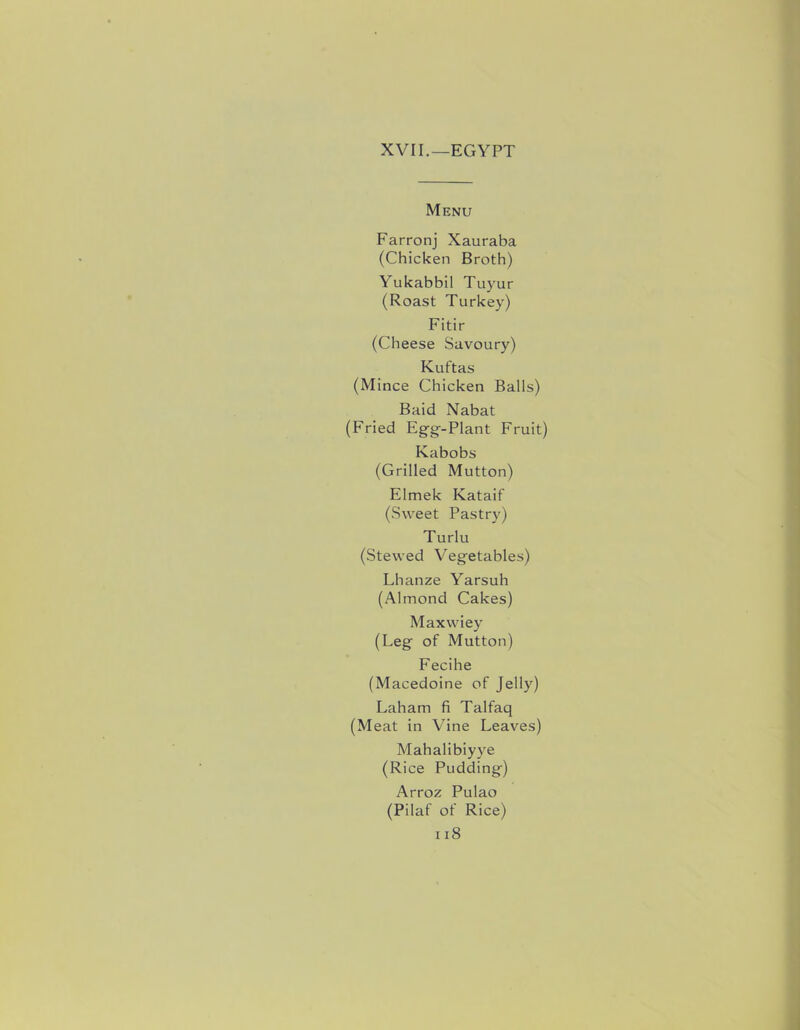 XVII.—EGYPT Menu Farronj Xauraba (Chicken Broth) Yukabbil Tuyur (Roast Turkey) Fitir (Cheese Savoury) Kuftas (Mince Chicken Balls) Baid Nabat (Fried Egg^-Plant Fruit) Kabobs (Grilled Mutton) Elmek Kataif (Sweet Pastry) Turlu (Stewed Veg-etables) Lhanze Yarsuh (Almond Cakes) Maxwiey (Leg' of Mutton) Fecihe (Macedoine of Jelly) Laham fi Talfaq (Meat in Vine Leaves) Mahalibiyye (Rice Pudding-) Arroz Pulao (Pilaf of Rice)