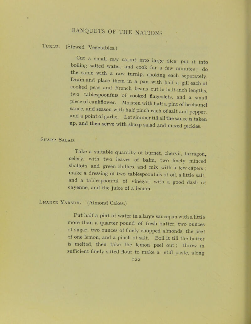 Turlu. (Stewed Vegetables.) Cut a small raw carrot into large dice, nut it into boiling salted water, and cook for a few m.nutes ; do the same with a raw turnip, cooking each separately. Dram and place them in a pan with half a gill each of cooked peas and French beans cut in half-inch lengths, two tablespoonfuls of cooked flageolets, and a small piece of cauliflower. Moisten with half a pint of bechamel sauce, and season with half pinch each of salt and pepper, and a point of garlic. Let simmer till all the sauce is taken up, and then serve with sharp salad and mixed pickles. Sharp Salad. Take a suitable quantity of burnet, chervil, tarragon, celery, with two leaves of balm, two finely minced shallots and green chillies, and mix with a few capers ; make a dressing of two tablespoonfuls of oil, a little salt, and a tablespoonful of vinegar, with a good dash of cayenne, and the juice of a lemon. Lhanze Yarsuh. (Almond Cakes.) Put half a pint of water in a large saucepan with a little more than a quarter pound of fresh butter, two ounces of sugar, two ounces of finely chopped almonds, the peel of one lemon, and a pinch of salt. Boil it till the butter is melted, then take the lemon peel out ; throw in sufficient finely-sifted flour to make a stiff paste, along