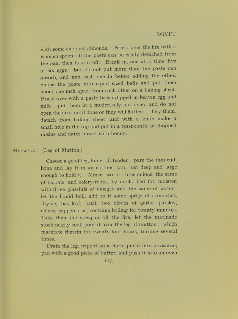 Maxwiey. with some chopped almonds. Stir it over the fire with a wooden spoon till the paste can be easily detached from the pan, then take it off. Break in, one at a time, five or six eggs ; but do not put more than the paste can absorb, and mix each one in before adding the other. Shape the paste into equal sized balls and put them about one inch apart from each other on a baking sheet. Brush over with a paste brush dipped in beaten egg and milk ; put them in a moderately hot oven, and do not open the door until done or they will flatten. Dry them, detach from baking sheet, and with a knife make a small hole in the top and put in a teaspoonful of chopped raisins and dates mixed with honey. (Leg of Mutton.) Choose a good leg, hung till tender ; pare the thin end, bone and lay it in an earthen pan, just deep and large enough to hold it. Mince two or three onions, the same of carrots and celery-roots, fry in clarified fat, moisten with three glassfuls of vinegar and the same of water ; let the liquid boil, add to it some sprigs of aromatics, thyme, bav-leaf, basil, two cloves of garlic, parsley, cloves, peppercorns, continue boiling for twenty minutes. Take then the stewpan off the fire, let the marinade stock nearly cool, pour it over the leg of mutton ; which macerate therein for twenty-four hours, turning several times. Drain the leg, wipe it on a cloth, put it into a roasting pan with a good piece of butter, and push it into an oven