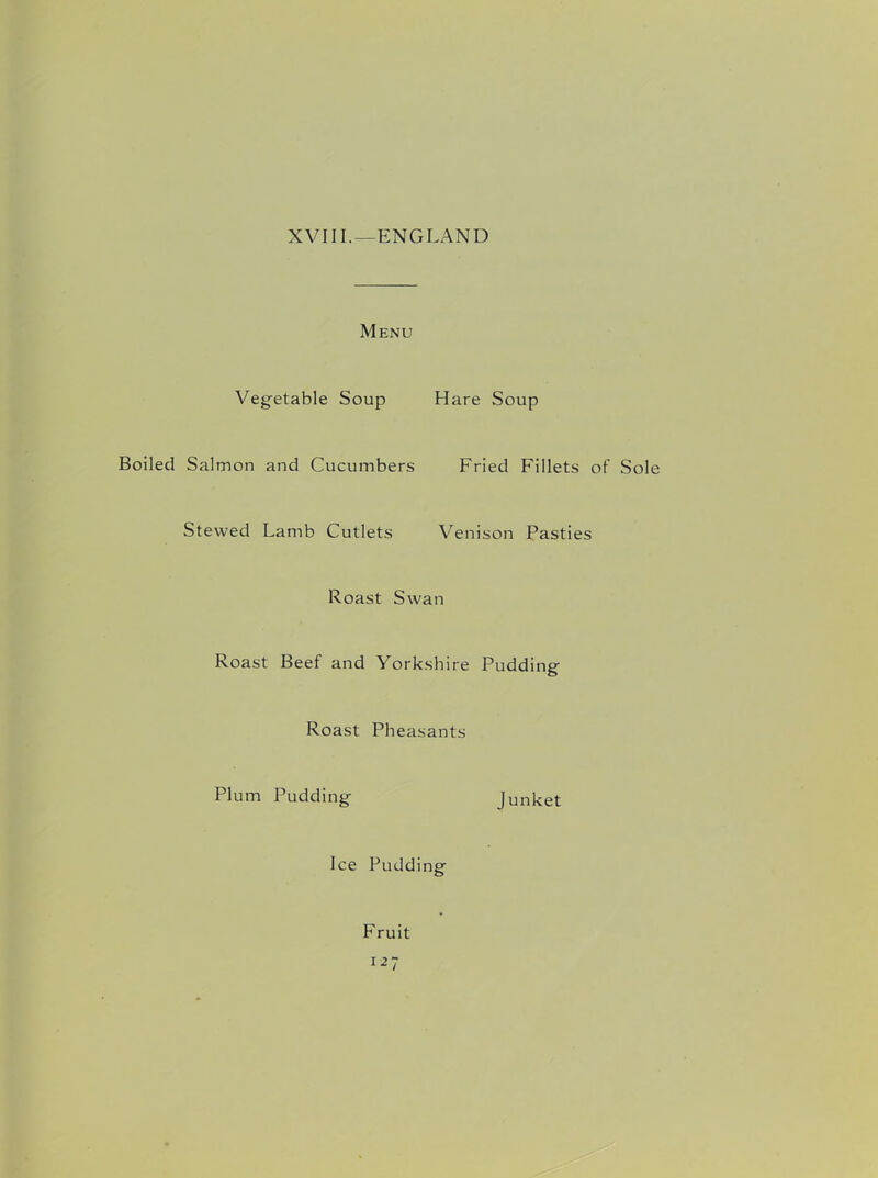 XVIII.—ENGLAND Menu Vegetable Soup Hare Soup Boiled Salmon and Cucumbers Fried Fillets of Sole Stewed Lamb Cutlets Venison Pasties Roast Swan Roast Beef and Yorkshire Pudding Roast Pheasants Plum Pudding Junket Ice Pudding Fruit I27