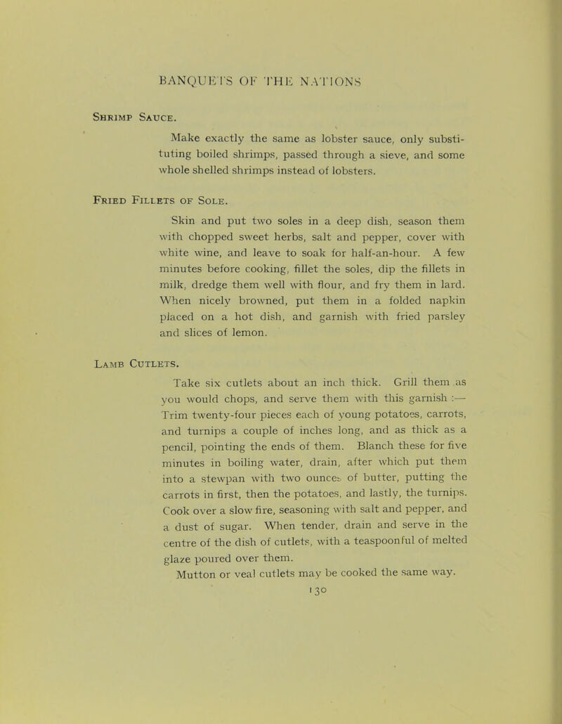 Shrimp Sauce. Make exactly the same as lobster sauce, only substi- tuting boiled shrimps, passed through a sieve, and some whole shelled shrimps instead of lobsters. Fried Fillets of Sole. Skin and put two soles in a deep dish, season them with chopped sweet herbs, salt and pepper, cover with white wine, and leave to soak for half-an-hour. A few minutes before cooking, fillet the soles, dip the fillets in milk, dredge them well with flour, and fry them in lard. When nicely browned, put them in a folded napkin placed on a hot dish, and garnish with fried parsley and slices of lemon. Lamb Cutlets. Take six cutlets about an inch thick. Grill them as you would chops, and serve them with this garnish :— Trim twenty-four pieces each of young potatoes, carrots, and turnips a couple of inches long, and as thick as a pencil, pointing the ends of them. Blanch these for five minutes in boiling water, drain, after which put them into a stewpan with two ounces of butter, putting the carrots in first, then the potatoes, and lastly, the turnips. Cook over a slow fire, seasoning with salt and pepper, and a dust of sugar. When tender, drain and serve in the centre of the dish of cutlets, with a teaspoonful of melted glaze poured over them. Mutton or veal cutlets may be cooked the same way. 1 3°