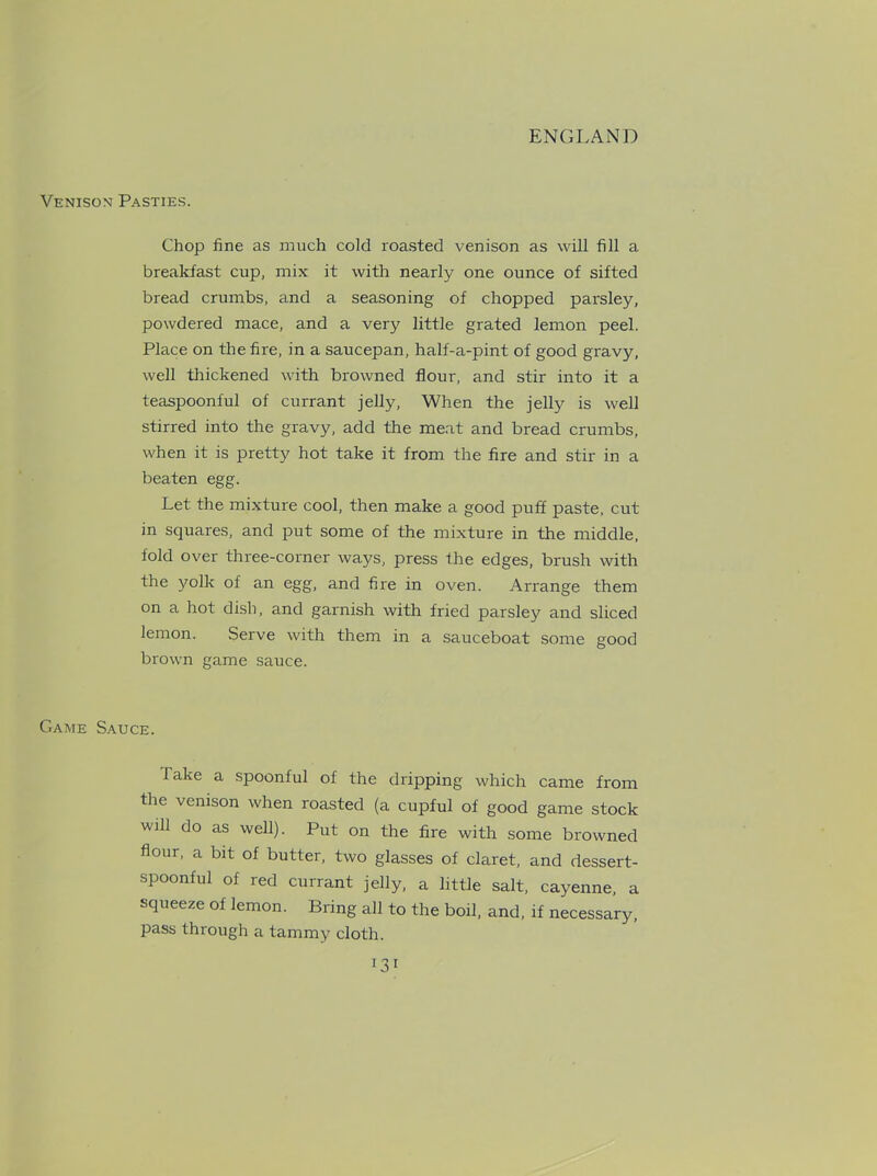 Venison Pasties. Chop fine as much cold roasted venison as will fill a breakfast cup, mix it with nearly one ounce of sifted bread crumbs, and a seasoning of chopped parsley, powdered mace, and a very little grated lemon peel. Place on the fire, in a saucepan, half-a-pint of good gravy, well thickened with browned flour, and stir into it a teaspoonful of currant jelly, When the jelly is well stirred into the gravy, add the meat and bread crumbs, when it is pretty hot take it from the fire and stir in a beaten egg. Let the mixture cool, then make a good puff paste, cut in squares, and put some of the mixture in the middle, fold over three-corner ways, press the edges, brush with the yolk of an egg, and fire in oven. Arrange them on a hot dish, and garnish with fried parsley and sliced lemon. Serve with them in a sauceboat some good brown game sauce. Game Sauce. fake a spoonful of the dripping which came from the venison when roasted (a cupful of good game stock will do as well). Put on the fire with some browned flour, a bit of butter, two glasses of claret, and dessert- spoonful of red currant jelly, a little salt, cayenne, a squeeze of lemon. Bring all to the boil, and, if necessary, pass through a tammy cloth.