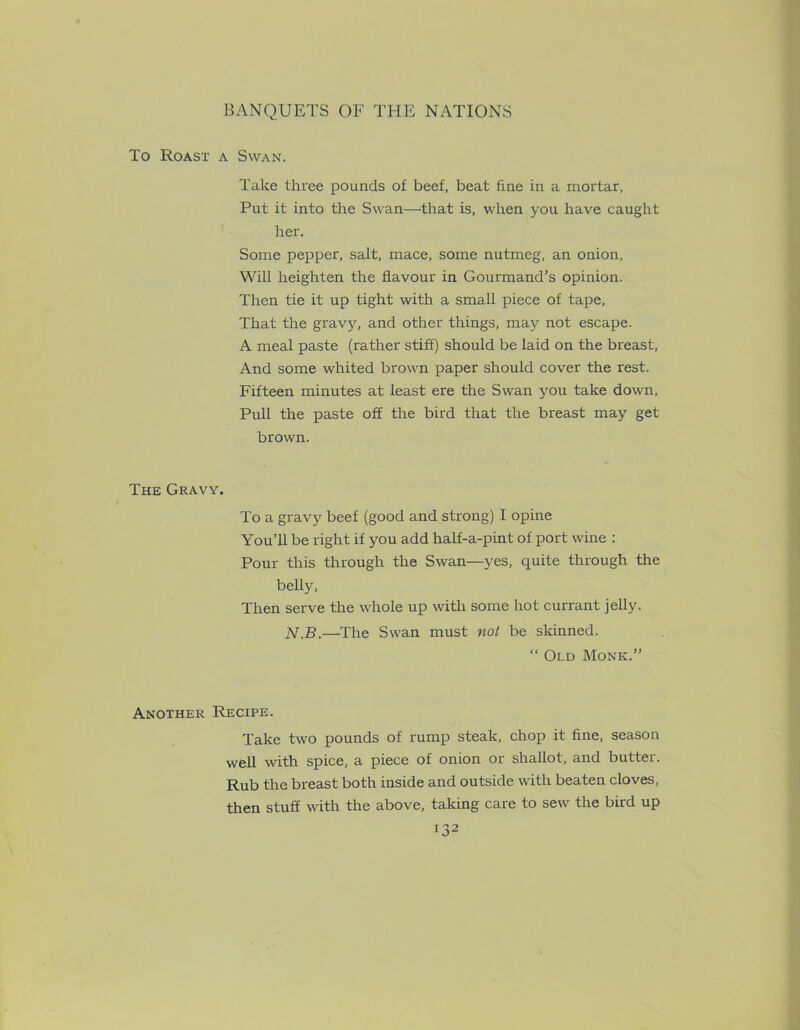 To Roast a Swan. Take three pounds of beef, beat fine in a mortar, Put it into the Swan—that is, when you have caught her. Some pepper, salt, mace, some nutmeg, an onion, Will heighten the flavour in Gourmand’s opinion. Then tie it up tight with a small piece of tape. That the gravy, and other things, may not escape. A meal paste (rather stiff) should be laid on the breast. And some whited brown paper should cover the rest. Fifteen minutes at least ere the Swan you take down. Pull the paste off the bird that the breast may get brown. The Gravy. To a gravy beef (good and strong) I opine You’ll be right if you add half-a-pint of port wine : Pour this through the Swan—yes, quite through the belly, Then serve the whole up with some hot currant jelly. N.B.—The Swan must not be skinned. “ Old Monk.” Another Recipe. Take two pounds of rump steak, chop it fine, season well with spice, a piece of onion or shallot, and butter. Rub the breast both inside and outside with beaten cloves, then stuff with the above, taking care to sew the bird up