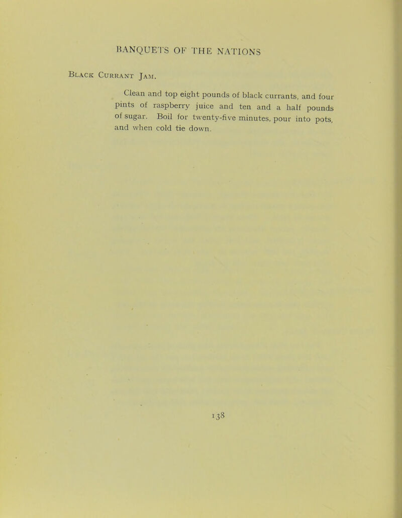 Black Currant Jam. Clean and top eight pounds of black currants, and four pints of raspberry juice and ten and a half pounds of sugar. Boil for twenty-five minutes, pour into pots, and when cold tie down.