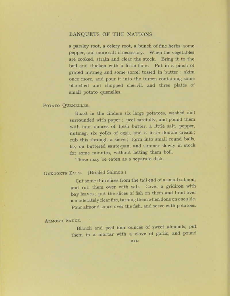 a parsley root, a celery root, a bunch of fine herbs, some pepper, and more salt if necessary. When the vegetables are cooked, strain and clear the stock. Bring it to the boil and thicken with a little flour. Put in a pinch of grated nutmeg and some sorrel tossed in butter ; skim once more, and pour it into the tureen containing some blanched and chopped chervil, and three plates of small potato quenelles. Potato Quenelles. Roast in the cinders six large potatoes, washed and surrounded with paper ; peel carefully, and pound them with four ounces of fresh butter, a little salt, pepper, nutmeg, six yolks of eggs, and a little double cream ; rub this through a sieve ; form into small round balls, lay on buttered saute-pan, and simmer slowly in stock for some minutes, without letting them boil. These may be eaten as a separate dish. Gekookte Zalm. (Broiled Salmon.) Cut some thin slices from the tail end of a small salmon, and rub them over with salt. Cover a gridiron with bay leaves; put the slices of fish on them and broil over a moderately clear fire, turning them when done on one side. Pour almond sauce over the fish, and serve with potatoes. Almond Sauce. Blanch and peel four ounces of sweet almonds, put them in a mortar with a clove of garlic, and pound