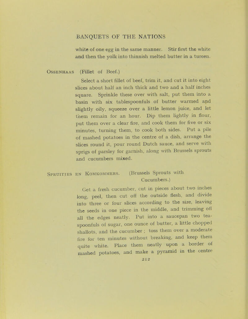white of one egg in the same manner. Stir first the white and then the yolk into thinnish melted butter in a tureen. Ossenhaas (Fillet of Beef.) Select a short fillet of beef, trim it, and cut it into eight slices about half an inch thick and two and a half inches square. Sprinkle these over with salt, put them into a basin with six tablespoonfuls of butter warmed and slightly oily, squeeze over a little lemon juice, and let them remain for an hour. Dip them lightly in flour, put them over a clear fire, and cook them for five or six minutes, turning them, to cook both sides. Put a pile of mashed potatoes in the centre of a dish, arrange the slices round it, pour round Dutch sauce, and serve with sprigs of parsley for garnish, along with Brussels sprouts and cucumbers mixed. Spruitjes en Komicommers. (Brussels Sprouts with Cucumbers.) Get a fresh cucumber, cut in pieces about two inches long, peel, then cut off the outside flesh, and divide into three or four slices according to the size, leaving the seeds in one piece in the middle, and trimming oft all the edges neatly. Put into a saucepan two tea- spoonfuls of sugar, one ounce of butter, a httle chopped shallots, and the cucumber ; toss them over a moderate fire for ten minutes without breaking, and keep them quite white. Place them neatly upon a border of mashed potatoes, and make a pyramid in the centre 2X2