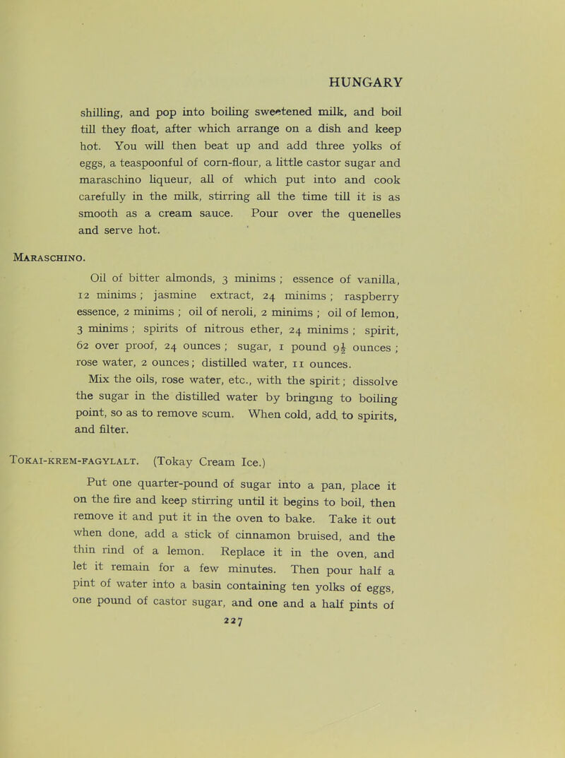 shilling, and pop into boiling sweetened milk, and boil till they float, after which arrange on a dish and keep hot. You will then beat up and add three yolks of eggs, a teaspoonful of corn-flour, a little castor sugar and maraschino liqueur, all of which put into and cook carefully in the milk, stirring all the time till it is as smooth as a cream sauce. Pour over the quenelles and serve hot. Maraschino. Oil of bitter almonds, 3 minims ; essence of vanilla, 12 minims; jasmine extract, 24 minims ; raspberry essence, 2 minims ; oil of neroli, 2 minims ; oil of lemon, 3 minims ; spirits of nitrous ether, 24 minims ; spirit, 62 over proof, 24 ounces ; sugar, 1 pound ounces ; rose water, 2 ounces; distilled water, 11 ounces. Mix the oils, rose water, etc., with the spirit; dissolve the sugar in the distilled water by bringing to boiling point, so as to remove scum. When cold, add. to spirits, and filter. Tokai-krem-fagylalt. (Tokay Cream Ice.) Put one quarter-pound of sugar into a pan, place it on the fire and keep stirring until it begins to boil, then remove it and put it in the oven to bake. Take it out when done, add a stick of cinnamon bruised, and the thin rind of a lemon. Replace it in the oven, and let it remain for a few minutes. Then pour half a pint of water into a basin containing ten yolks of eggs, one pound of castor sugar, and one and a half pints of