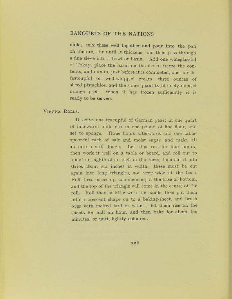 milk ; mix these well together and pour into the pan on the fire, stir until it thickens, and then pass through a fine sieve into a bowl or basin. Add one wineglassful of Tokay, place the basin on the ice to freeze the con- tents, and mix in, just before it is completed, one break- fastcupful of well-whipped cream, three ounces of sliced pistachios, and the same quantity of finely-minced orange peel. When it has frozen sufficiently it is ready to be served. Vienna Rolls. Dissolve one teacupful of German yeast in one quart of lukewarm milk, stir in one pound of fine flour, and set to sponge. Three hours afterwards add one table- spoonful each of salt and moist sugar, and make all up into a stiff dough. Let this rise for four hours, then work it well on a table or board, and roll out to about an eighth of an inch in thickness, then cut it into strips about six inches in width; these must be cut again into long triangles, not very wide at the base. Roll these pieces up, commencing at the base or bottom, and the top of the triangle will come in the centre of the roll. Roll them a little with the hands, then put them into a crescent shape on to a baking-sheet, and brush over with melted lard or water ; let them rise on the sheets for half an hour, and then bake for about ten minutes, or until lightly coloured.