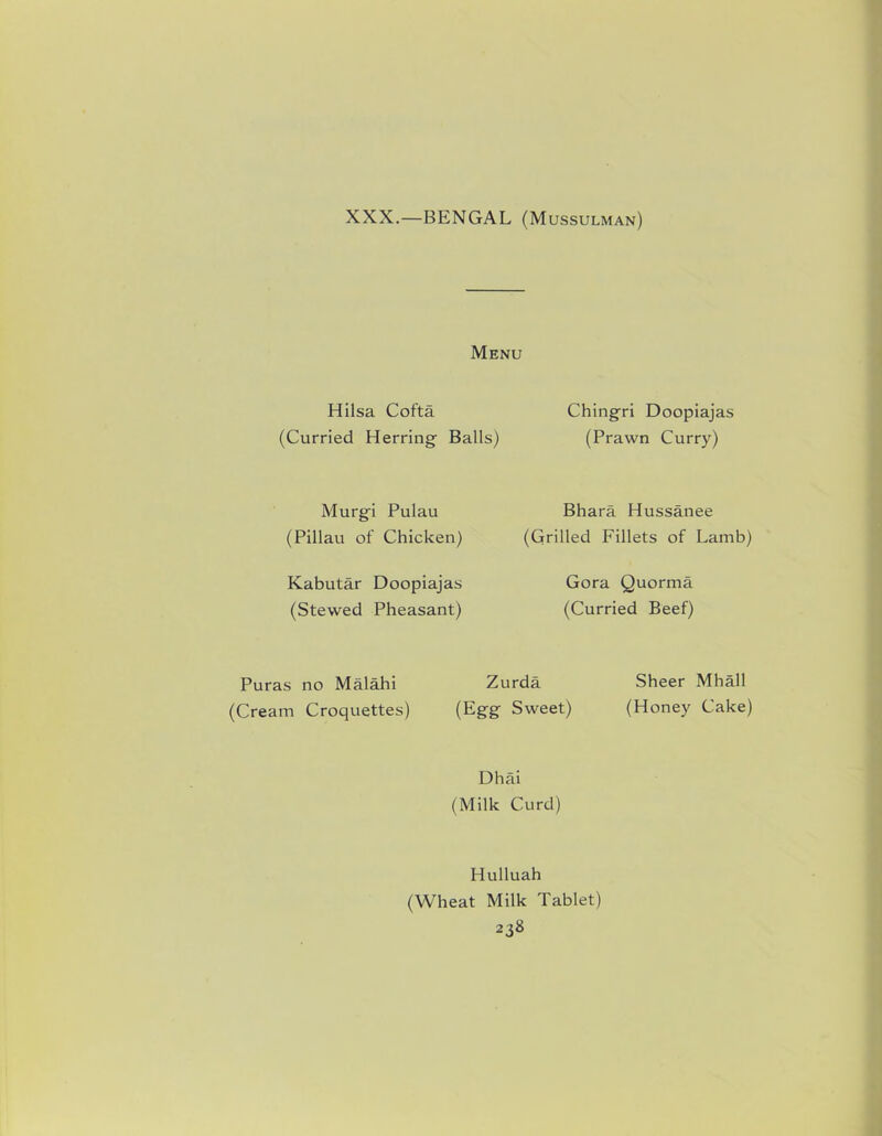 XXX.—BENGAL (Mussulman) Menu Hilsa Cofta (Curried Herring Balls) Murgi Pulau (Pillau of Chicken) Kabutar Doopiajas (Stewed Pheasant) Puras no Malahi Zi (Cream Croquettes) (Egg Chingri Doopiajas (Prawn Curry) Bhara Hussanee (Grilled Fillets of Lamb) Gora Quorma (Curried Beef) rda Sheer Mhall Sweet) (Honey Cake) Dhai (Milk Curd) Hulluah (Wheat Milk Tablet)