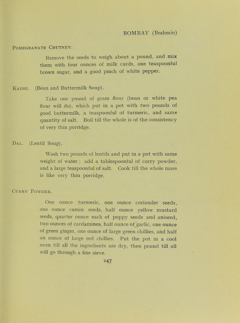 Pomegranate Chutney. Remove the seeds to weigh about a pound, and mix them with four ounces of milk curds, one teaspoonful brown sugar, and a good pinch of white pepper. Kadhi. (Bean and Buttermilk Soup). Take one pound of gram flour (bean or white pea flour will do), which put in a pot with two pounds of good buttermilk, a teaspoonful of turmeric, and same quantity of salt. Boil till the whole is of the consistency of very thin porridge. Dal. (Lentil Soup). j Wash two pounds of lentils and put in a pot with same weight of water ; add a tablespoonful of curry powder, and a large teaspoonful of salt. Cook till the whole mass is like very thin porridge. Curry Powder. One ounce turmeric, one ounce coriander seeds, one ounce cumin seeds, half ounce yellow mustard seeds, quarter ounce each of poppy seeds and aniseed, two ounces of cardamines, half ounce of garlic, one ounce of green ginger, one ounce of large green chillies, and half an ounce of large red chillies. Put the pot in a cool oven till all the ingredients are dry, then pound till all will go through a fine sieve.
