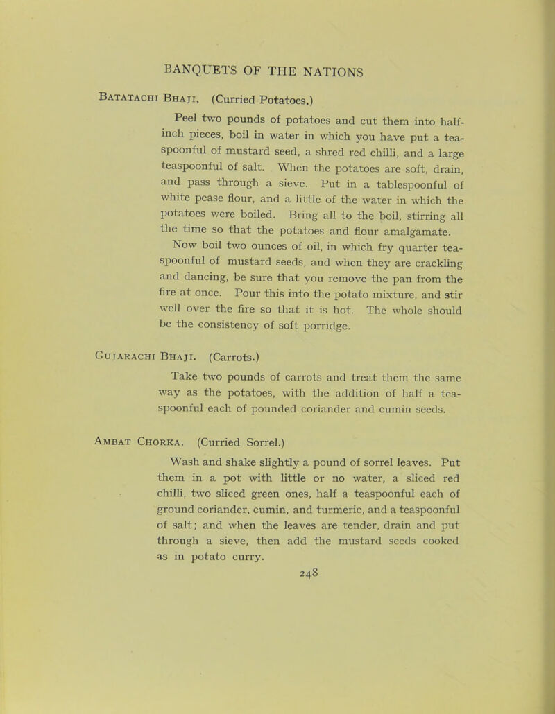 Batatachi Bhaji, (Curried Potatoes,) Peel two pounds of potatoes and cut them into half- inch pieces, boil in water in which you have put a tea- spoonful of mustard seed, a shred red chilli, and a large teaspoonful of salt. When the potatoes are soft, drain, and pass through a sieve. Put in a tablespoonful of white pease flour, and a little of the water in which the potatoes were boiled. Bring all to the boil, stirring all the time so that the potatoes and flour amalgamate. Now boil two ounces of oil, in which fry quarter tea- spoonful of mustard seeds, and when they are crackling and dancing, be sure that you remove the pan from the fire at once. Pour this into the potato mixture, and stir well over the fire so that it is hot. The whole should be the consistenc}? of soft porridge. Gujarachi Bhaji. (Carrots.) Take two pounds of carrots and treat them the same way as the potatoes, with the addition of half a tea- spoonful each of pounded coriander and cumin seeds. Ambat Chorka. (Curried Sorrel.) Wash and shake slightly a pound of sorrel leaves. Put them in a pot with little or no water, a sliced red chilli, two sliced green ones, half a teaspoonful each of ground coriander, cumin, and turmeric, and a teaspoonful of salt; and when the leaves are tender, drain and put through a sieve, then add the mustard seeds cooked as in potato curry.