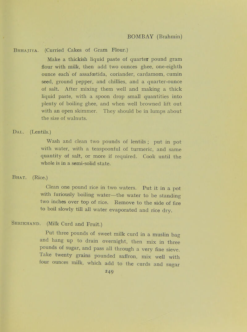 Bhhajiya. (Curried Cakes of Gram Flour.) Make a thickish liquid paste of quarter pound gram flour with milk, then add two ounces ghee, one-eighth ounce each of assafoetida, coriander, cardamom, cumin seed, ground pepper, and chillies, and a quarter-ounce of salt. After mixing them well and making a thick liquid paste, with a spoon drop small quantities into plenty of boiling ghee, and when well browned lift out with an open skimmer. They should be in lumps about the size of walnuts. Dal. (Lentils.) Wash and clean two pounds of lentils ; put in pot with water, with a teaspoonful of turmeric, and same quantity of salt, or more if required. Cook until the whole is in a semi-solid state. Bhat. (Rice.) Clean one pound rice in two waters. Put it in a pot with furiously boiling water—the water to be standing two inches over top of rice. Remove to the side of fire to boil slowly till all water evaporated and rice dry. Shrikhand. (Milk Curd and Fruit.) Put three pounds of sweet milk curd in a muslin bag and hang up to drain overnight, then mix in three pounds of sugar, and pass all through a very fine sieve. Take twenty grains pounded saffron, mix well with four ounces milk, which add to the curds and sugar