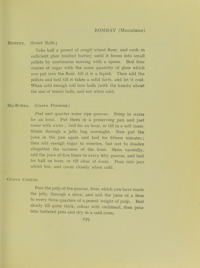 Bundee. (Sweet Balls.) Take half a pound of rough wheat flour, and cook in sufficient ghee (melted butter) until it forms into small pellets by continuous moving with a spoon. Boil four ounces of sugar with the same quantity of ghee which you put into the flour, till it is a liquid. Then add the pellets and boil till it takes a solid form, and let it cool. When cold enough roll into balls (with the hands) about the size of tennis balls, and eat when cold. Mo-Rubba. (Guava Preserve.) Peel and quarter some ripe guavas. Steep in water for an hour. Put them in a preserving pan and just cover with water ; boil for an hour, or till in a soft mass. Strain through a jelly bag overnight. Now put the juice in the pan again and boil for fifteen minutes ; then add enough sugar to sweeten, but not to deaden altogether the tartness of the fruit. Skim carefully, add the juice of five limes to ever}' fifty guavas, and boil for half an hour, or till clear of scum. Pour into jars whilst hot, and cover closely when cold. Guava Cheese. Pass the pulp of the guavas, from which you have made the jelly, through a sieve, and add the juice of a lime to every three quarters of a pound weight of pulp. Boil slowly till quite thick, colour with cochineal, then pour into buttered pots and dry in a cool oven.