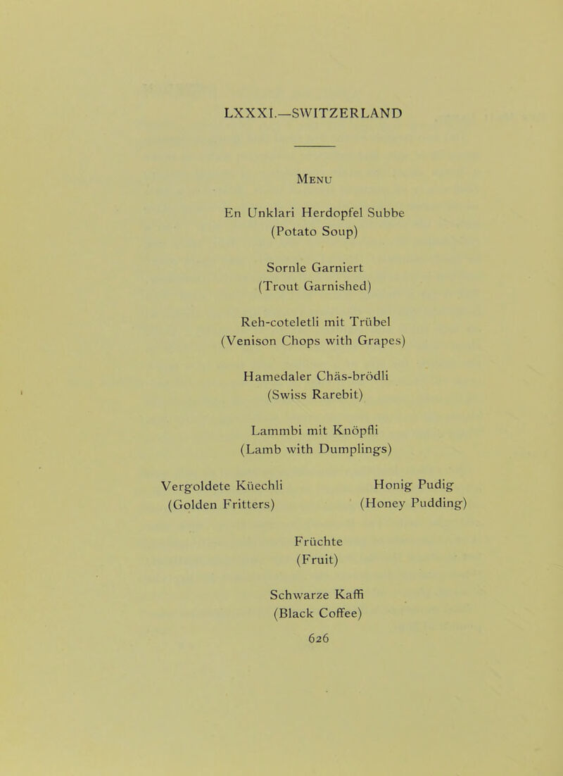 LXXXI.—SWITZERLAND Menu En Unklari Herdopfel Subbe (Potato Soup) Sornle Garniert (Trout Garnished) Reh-coteletli mit Triibel (Venison Chops with Grapes) Hamedaler Chas-brodli (Swiss Rarebit) Lammbi mit Knopfli (Lamb with Dumplings) Vergoldete Kuechli (Golden Fritters) Honig Pudig (Honey Pudding) Fruchte (Fruit) Schwarze Kaffi (Black Coffee)