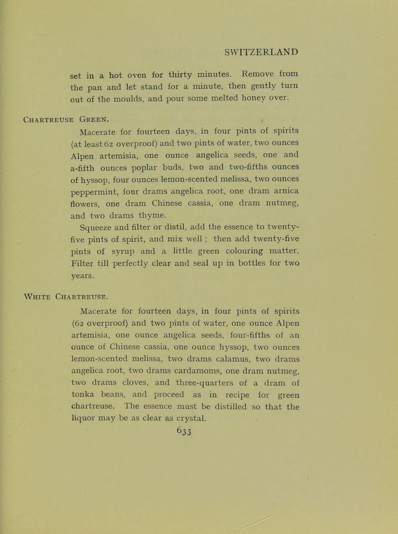 set in a hot oven for thirty minutes. Remove from the pan and let stand for a minute, then gently turn out of the moulds, and pour some melted honey over. Chartreuse Green. Macerate for fourteen days, in four pints of spirits (at least 62 overproof) and two pints of water, two ounces Alpen artemisia, one ounce angelica seeds, one and a-fifth ounces poplar buds, two and two-fifths ounces of hyssop, four ounces lemon-scented melissa, two ounces peppermint, four drams angelica root, one dram arnica flowers, one dram Chinese cassia, one dram nutmeg, and two drams thyme. Squeeze and filter or distil, add the essence to twenty- five pints of spirit, and mix well ; then add twenty-five pints of syrup and a little green colouring matter. Filter till perfectly clear and seal up in bottles for two years. White Chartreuse. Macerate for fourteen days, in four pints of spirits (62 overproof) and two pints of water, one ounce Alpen artemisia, one ounce angelica seeds, four-fifths of an ounce of Chinese cassia, one ounce hyssop, two ounces lemon-scented melissa, two drams calamus, two drams angelica root, two drams cardamoms, one dram nutmeg, two drams cloves, and three-quarters of a dram of tonka beans, and proceed as in recipe for green chartreuse. The essence must be distilled so that the liquor may be as clear as crystal.