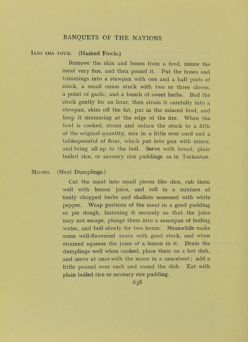 Iadi sha toub. (Hashed Fowls.) Remove the skin and bones from a fowl, mince the meat very fine, and then pound it. Put the bones and trimmings into a stewpan with one and a half pints of stock, a small onion stuck with two or three cloves, a point of garlic, and a bunch of sweet herbs. Boil the stock gently for an hour, then strain it carefully into a stewpan, skim off the fat, put in the minced fowl, and keep it simmering at the edge of the fire. When the fowl is cooked, strain and reduce the stock to a fifth of the original quantity, mix in a little sour curd and a tablespoonful of flour, which put into pan with mince, and bring all up to the boil. Serve with bread, plain boiled rice, or savoury rice puddings as in Turkestan. Mo-mo. (Meat Dumplings.) Cut the meat into small pieces like dice, rub them well with lemon juice, and roll in a mixture of finely chopped herbs and shallots seasoned with white pepper. Wrap portions of the meat in a good pudding or pie dough, fastening it securely so that the juice may not escape, plunge them into a saucepan of boiling water, and boil slowly for two hours. Meanwhile make some well-flavoured sauce with good stock, and when strained squeeze the juice of a lemon in it. Drain the dumplings well when cooked, place them on a hot dish, and serve at once with the sauce in a sauceboat; add a little poured over each and round the dish. Eat with plain boiled rice or savoury rice pudding.