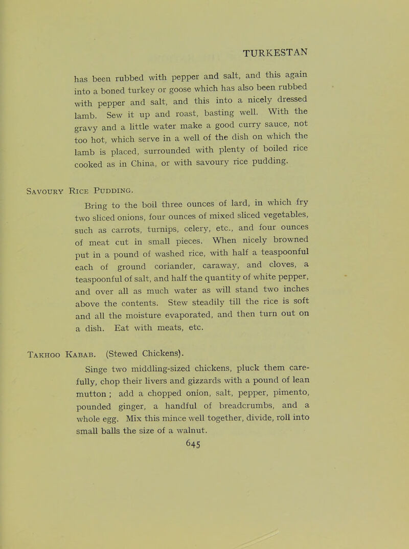 has been rubbed with pepper and salt, and this again into a boned turkey or goose which has also been rubbed with pepper and salt, and this into a nicely dressed lamb. Sew it up and roast, basting well. With the gravy and a little water make a good curry sauce, not too hot, which serve in a well of the dish on which the lamb is placed, surrounded with plenty of boiled rice cooked as in China, or with savoury rice pudding. Savoury Rice Pudding. Bring to the boil three ounces of lard, in which fry two sliced onions, four ounces of mixed sliced vegetables, such as carrots, turnips, celery, etc., and four ounces of meat cut in small pieces. When nicely browned put in a pound of washed rice, with half a teaspoonful each of ground coriander, caraway, and cloves, a teaspoonful of salt, and half the quantity of white pepper, and over all as much water as will stand two inches above the contents. Stew steadily till the rice is soft and all the moisture evaporated, and then turn out on a dish. Eat with meats, etc. Takhoo Kabab. (Stewed Chickens). Singe two middling-sized chickens, pluck them care- fully, chop their livers and gizzards with a pound of lean mutton ; add a chopped onion, salt, pepper, pimento, pounded ginger, a handful of breadcrumbs, and a whole egg. Mix this mince well together, divide, roll into small balls the size of a walnut.