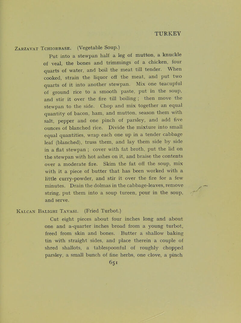 Zarzavat Tchiorbase. (Vegetable Soup.) Put into a stewpan half a leg of mutton, a knuckle of veal, the bones and trimmings of a chicken, four quarts of water, and boil the meat till tender. When cooked, strain the liquor off the meat, and put two quarts of it into another stewpan. Mix one teacupful of ground rice to a smooth paste, put in the soup, and stir it over the fire till boiling ; then move the stewpan to the side. Chop and mix together an equal quantity of bacon, ham, and mutton, season them with salt, pepper and one pinch of parsley, and add five ounces of blanched rice. Divide the mixture into small equal quantities, wrap each one up in a tender cabbage leaf (blanched), truss them, and lay them side by side in a flat stewpan ; cover with fat broth, put the lid on the stewpan with hot ashes on it, and braise the contents over a moderate fire. Skim the fat off the soup, mix with it a piece of butter that has been worked with a little curry-powder, and stir it over the fire for a few minutes. Drain the dolmas in the cabbage-leaves, remove string, put them into a soup tureen, pour in the soup, and serve. Kalcan Balighi Tavasi. (Fried Turbot.) Cut eight pieces about four inches long and about one and a-quarter inches broad from a young turbot, freed from skin and bones. Butter a shallow baking tin with straight sides, and place therein a couple of shred shallots, a tablespoonful of roughly chopped parsley, a small bunch of fine herbs, one clove, a pinch