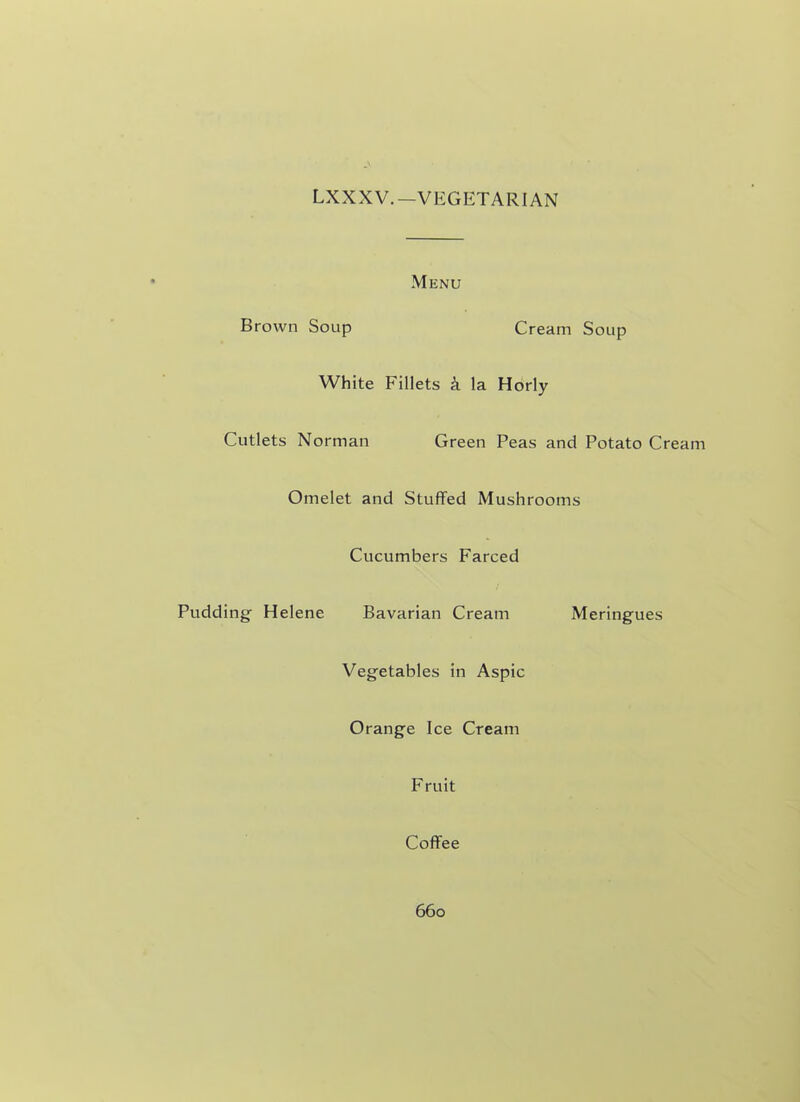 LXXXV.-VEGETARIAN Menu Brown Soup Cream Soup White Fillets k la Horly Cutlets Norman Green Peas and Potato Cream Omelet and Stuffed Mushrooms Cucumbers Farced Pudding Helene Bavarian Cream Meringues Vegetables in Aspic Orange Ice Cream Fruit Coffee