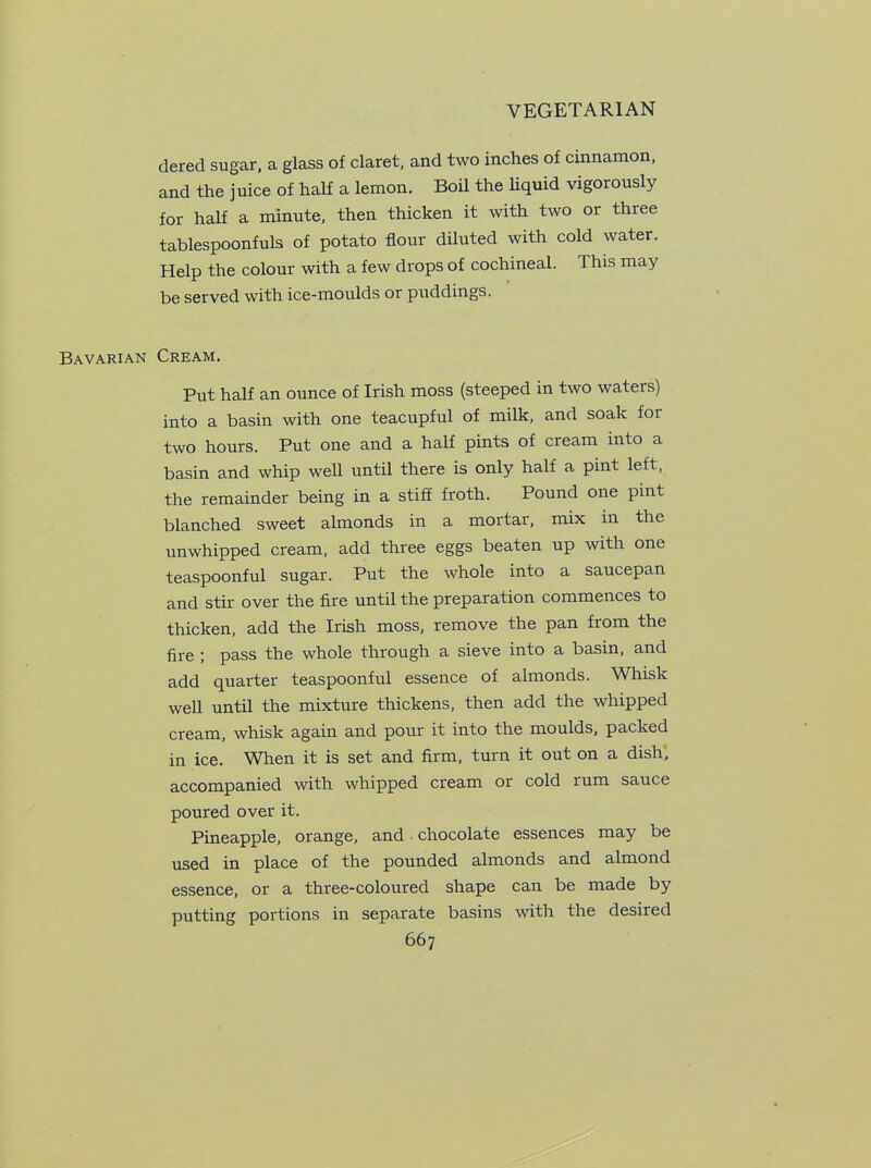 dered sugar, a glass of claret, and two inches of cinnamon, and the juice of half a lemon. Boil the liquid vigorously for half a minute, then thicken it with two or three tablespoonfuls of potato flour diluted with cold water. Help the colour with a few drops of cochineal. This may be served with ice-moulds or puddings. Bavarian Cream. Put half an ounce of Irish moss (steeped in two waters) into a basin with one teacupful of milk, and soak for two hours. Put one and a half pints of cream into a basin and whip well until there is only half a pint left, the remainder being in a stiff froth. Pound one pint blanched sweet almonds in a mortar, mix in the unwhipped cream, add three eggs beaten up with one teaspoonful sugar. Put the whole into a saucepan and stir over the fire until the preparation commences to thicken, add the Irish moss, remove the pan from the fire ; pass the whole through a sieve into a basin, and add quarter teaspoonful essence of almonds. Whisk well until the mixture thickens, then add the whipped cream, whisk again and pour it into the moulds, packed in ice. When it is set and firm, turn it out on a dish, accompanied with whipped cream or cold rum sauce poured over it. Pineapple, orange, and • chocolate essences may be used in place of the pounded almonds and almond essence, or a three-coloured shape can be made by putting portions in separate basins with the desired